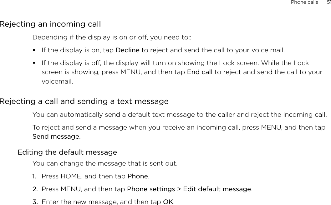 Phone calls      51Rejecting an incoming callDepending if the display is on or off, you need to::If the display is on, tap Decline to reject and send the call to your voice mail.If the display is off, the display will turn on showing the Lock screen. While the Lock screen is showing, press MENU, and then tap End call to reject and send the call to your voicemail. Rejecting a call and sending a text messageYou can automatically send a default text message to the caller and reject the incoming call. To reject and send a message when you receive an incoming call, press MENU, and then tap Send message. Editing the default messageYou can change the message that is sent out. Press HOME, and then tap Phone.Press MENU, and then tap Phone settings &gt; Edit default message.Enter the new message, and then tap OK. 1.2.3.
