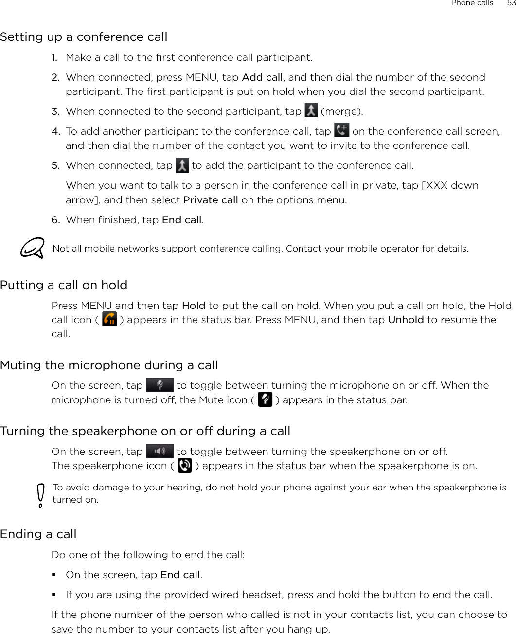 Phone calls      53Setting up a conference callMake a call to the first conference call participant.When connected, press MENU, tap Add call, and then dial the number of the second participant. The first participant is put on hold when you dial the second participant.When connected to the second participant, tap   (merge).To add another participant to the conference call, tap   on the conference call screen, and then dial the number of the contact you want to invite to the conference call.5.  When connected, tap   to add the participant to the conference call. When you want to talk to a person in the conference call in private, tap [XXX down arrow], and then select Private call on the options menu. 6.  When finished, tap End call.Not all mobile networks support conference calling. Contact your mobile operator for details.Putting a call on holdPress MENU and then tap Hold to put the call on hold. When you put a call on hold, the Hold call icon (   ) appears in the status bar. Press MENU, and then tap Unhold to resume the call. Muting the microphone during a callOn the screen, tap   to toggle between turning the microphone on or off. When the microphone is turned off, the Mute icon (   ) appears in the status bar.Turning the speakerphone on or off during a callOn the screen, tap   to toggle between turning the speakerphone on or off.  The speakerphone icon (   ) appears in the status bar when the speakerphone is on.To avoid damage to your hearing, do not hold your phone against your ear when the speakerphone is turned on.Ending a call Do one of the following to end the call:On the screen, tap End call.If you are using the provided wired headset, press and hold the button to end the call. If the phone number of the person who called is not in your contacts list, you can choose to save the number to your contacts list after you hang up. 1.2.3.4.