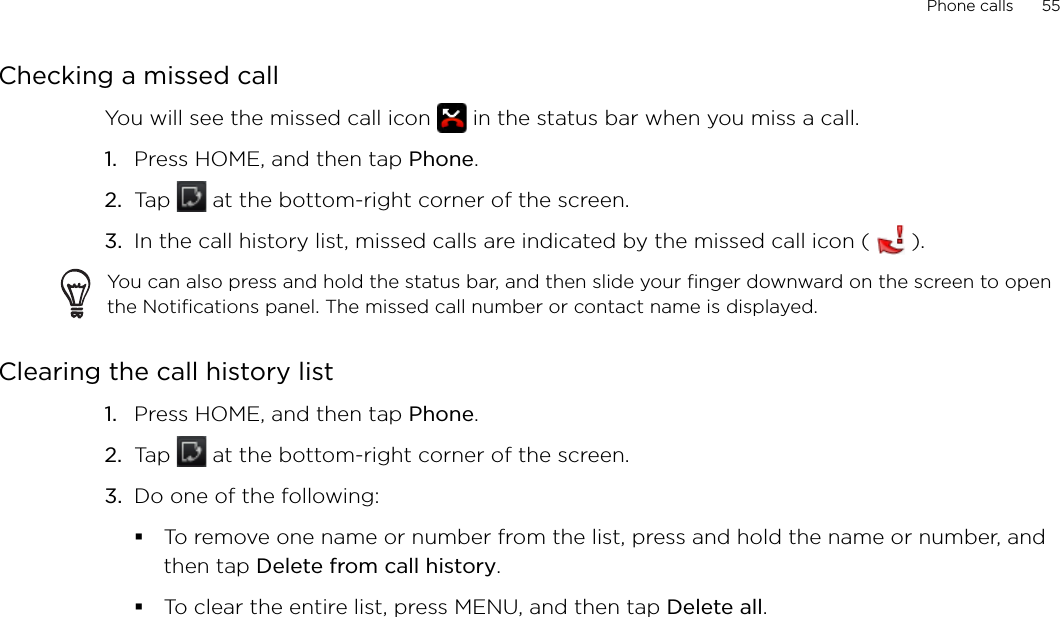Phone calls      55Checking a missed callYou will see the missed call icon   in the status bar when you miss a call. Press HOME, and then tap Phone.Tap   at the bottom-right corner of the screen.In the call history list, missed calls are indicated by the missed call icon (   ).You can also press and hold the status bar, and then slide your finger downward on the screen to open the Notifications panel. The missed call number or contact name is displayed.Clearing the call history listPress HOME, and then tap Phone.Tap   at the bottom-right corner of the screen.Do one of the following:To remove one name or number from the list, press and hold the name or number, and then tap Delete from call history.To clear the entire list, press MENU, and then tap Delete all.1.2.3.1.2.3.
