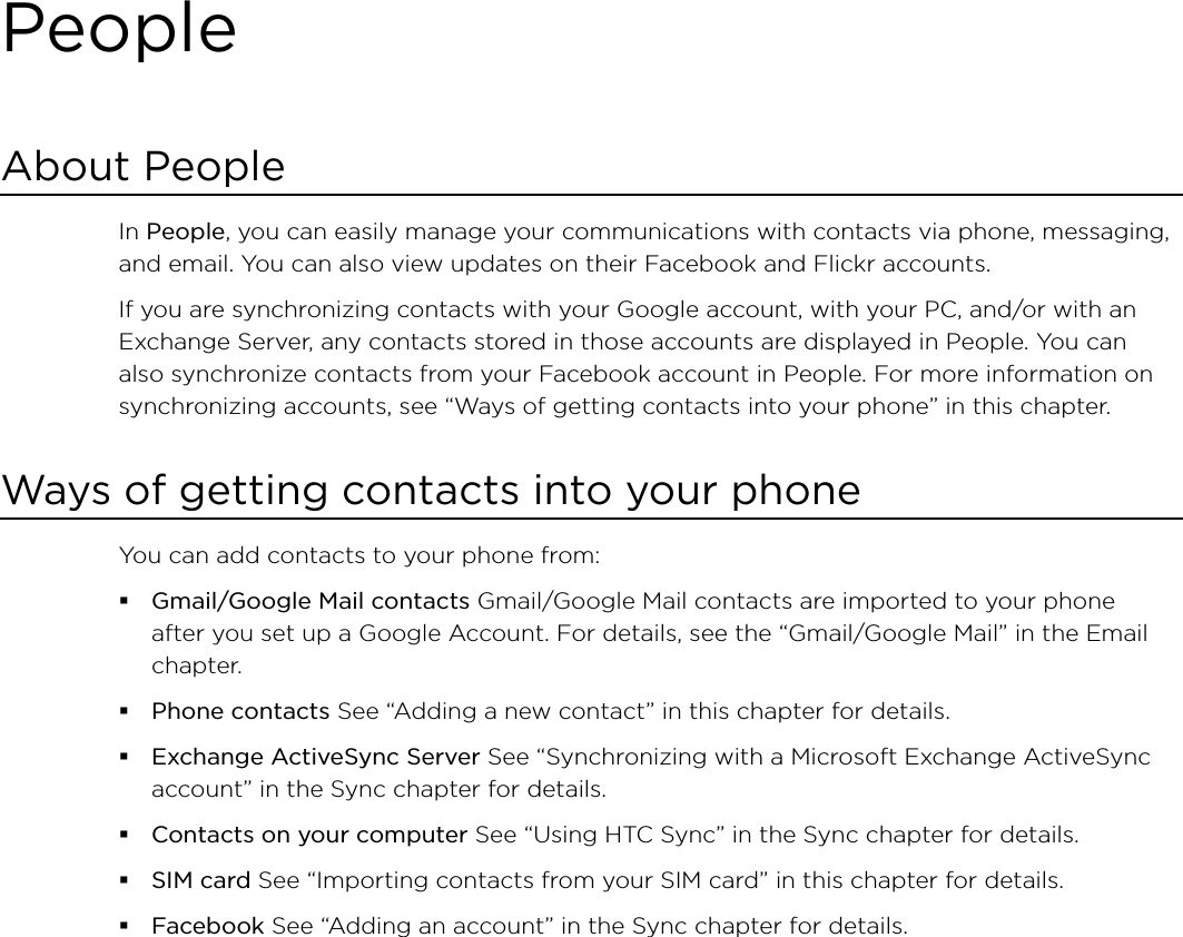 PeopleAbout PeopleIn People, you can easily manage your communications with contacts via phone, messaging, and email. You can also view updates on their Facebook and Flickr accounts.If you are synchronizing contacts with your Google account, with your PC, and/or with an Exchange Server, any contacts stored in those accounts are displayed in People. You can also synchronize contacts from your Facebook account in People. For more information on synchronizing accounts, see “Ways of getting contacts into your phone” in this chapter.Ways of getting contacts into your phoneYou can add contacts to your phone from:Gmail/Google Mail contacts Gmail/Google Mail contacts are imported to your phone after you set up a Google Account. For details, see the “Gmail/Google Mail” in the Email chapter.Phone contacts See “Adding a new contact” in this chapter for details.Exchange ActiveSync Server See “Synchronizing with a Microsoft Exchange ActiveSync account” in the Sync chapter for details.Contacts on your computer See “Using HTC Sync” in the Sync chapter for details.SIM card See “Importing contacts from your SIM card” in this chapter for details.Facebook See “Adding an account” in the Sync chapter for details. 