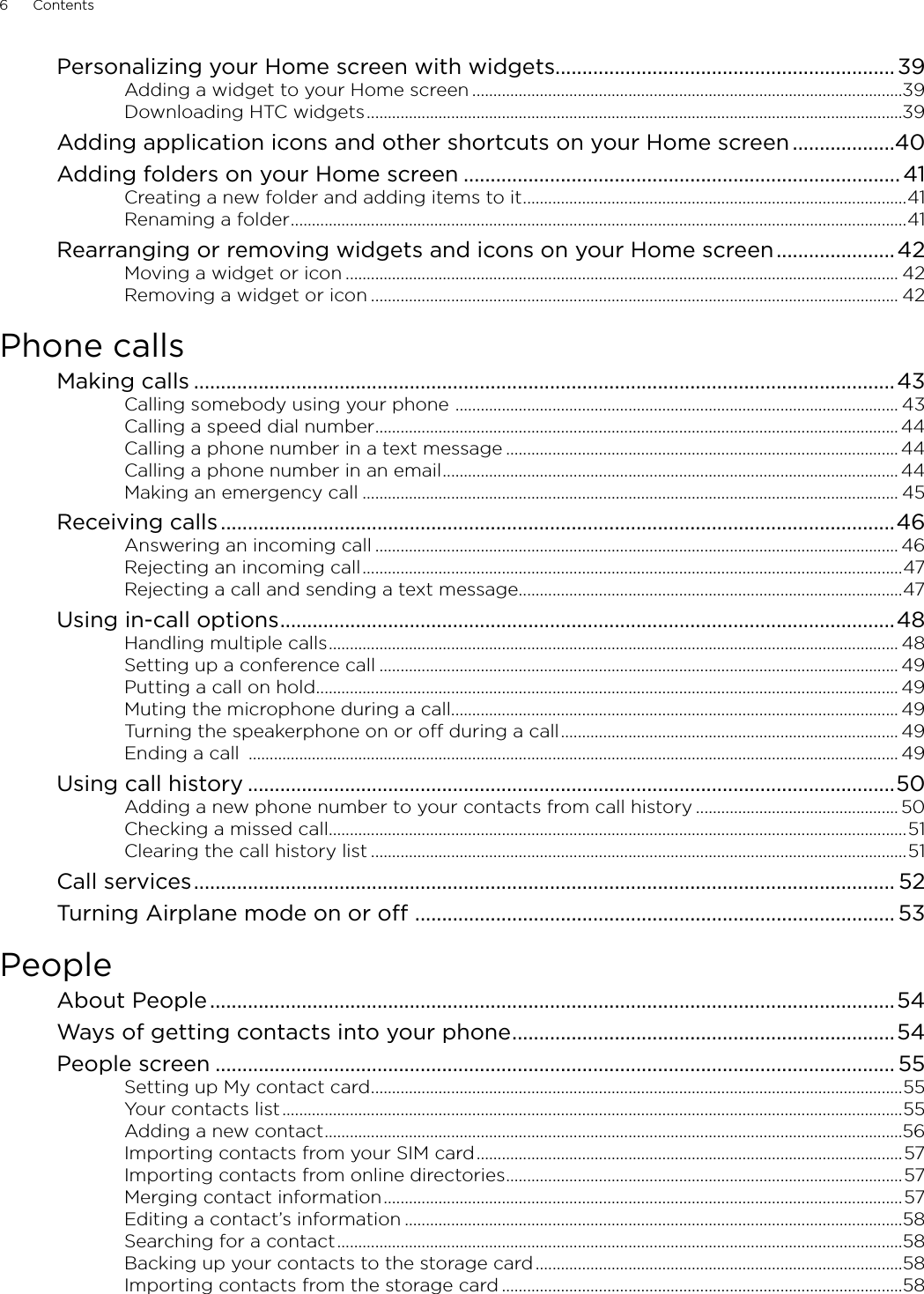 6      Contents      Personalizing your Home screen with widgets...............................................................39Adding a widget to your Home screen ......................................................................................................39Downloading HTC widgets ...............................................................................................................................39Adding application icons and other shortcuts on your Home screen ...................40Adding folders on your Home screen ................................................................................. 41Creating a new folder and adding items to it ...........................................................................................41Renaming a folder ..................................................................................................................................................41Rearranging or removing widgets and icons on your Home screen ......................42Moving a widget or icon ................................................................................................................................... 42Removing a widget or icon ............................................................................................................................. 42Phone callsMaking calls ..................................................................................................................................43Calling somebody using your phone  ......................................................................................................... 43Calling a speed dial number ............................................................................................................................ 44Calling a phone number in a text message ............................................................................................. 44Calling a phone number in an email ............................................................................................................ 44Making an emergency call ............................................................................................................................... 45Receiving calls .............................................................................................................................46Answering an incoming call ............................................................................................................................ 46Rejecting an incoming call ................................................................................................................................47Rejecting a call and sending a text message ...........................................................................................47Using in-call options ..................................................................................................................48Handling multiple calls ....................................................................................................................................... 48Setting up a conference call ........................................................................................................................... 49Putting a call on hold .......................................................................................................................................... 49Muting the microphone during a call.......................................................................................................... 49Turning the speakerphone on or off during a call ................................................................................ 49Ending a call  .......................................................................................................................................................... 49Using call history ........................................................................................................................50Adding a new phone number to your contacts from call history ................................................ 50Checking a missed call .........................................................................................................................................51Clearing the call history list ...............................................................................................................................51Call services .................................................................................................................................. 52Turning Airplane mode on or off  ......................................................................................... 53PeopleAbout People ...............................................................................................................................54Ways of getting contacts into your phone .......................................................................54People screen .............................................................................................................................. 55Setting up My contact card ..............................................................................................................................55Your contacts list ...................................................................................................................................................55Adding a new contact .........................................................................................................................................56Importing contacts from your SIM card .....................................................................................................57Importing contacts from online directories ..............................................................................................57Merging contact information ...........................................................................................................................57Editing a contact’s information ......................................................................................................................58Searching for a contact ......................................................................................................................................58Backing up your contacts to the storage card .......................................................................................58Importing contacts from the storage card ...............................................................................................58