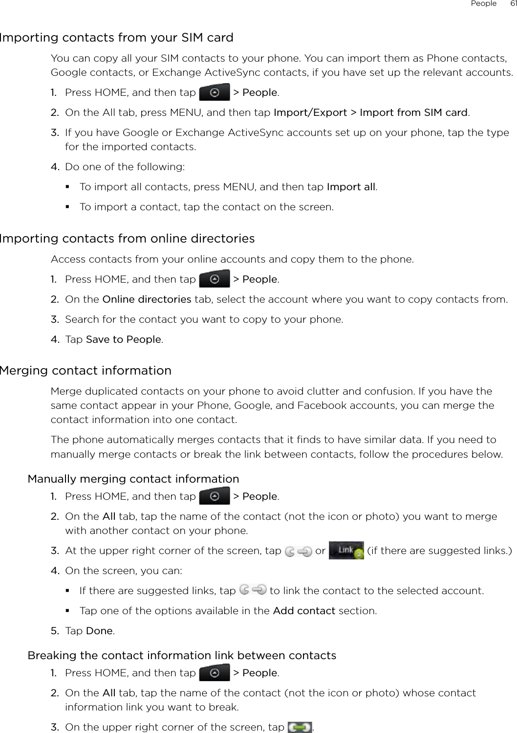 People      61Importing contacts from your SIM cardYou can copy all your SIM contacts to your phone. You can import them as Phone contacts, Google contacts, or Exchange ActiveSync contacts, if you have set up the relevant accounts.Press HOME, and then tap   &gt; People.On the All tab, press MENU, and then tap Import/Export &gt; Import from SIM card.If you have Google or Exchange ActiveSync accounts set up on your phone, tap the type for the imported contacts.Do one of the following:To import all contacts, press MENU, and then tap Import all.To import a contact, tap the contact on the screen. Importing contacts from online directoriesAccess contacts from your online accounts and copy them to the phone. Press HOME, and then tap   &gt; People.On the Online directories tab, select the account where you want to copy contacts from.Search for the contact you want to copy to your phone.Tap Save to People. Merging contact informationMerge duplicated contacts on your phone to avoid clutter and confusion. If you have the same contact appear in your Phone, Google, and Facebook accounts, you can merge the contact information into one contact.The phone automatically merges contacts that it finds to have similar data. If you need to manually merge contacts or break the link between contacts, follow the procedures below.Manually merging contact informationPress HOME, and then tap   &gt; People.On the All tab, tap the name of the contact (not the icon or photo) you want to merge with another contact on your phone.At the upper right corner of the screen, tap   or   (if there are suggested links.)On the screen, you can:If there are suggested links, tap   to link the contact to the selected account.Tap one of the options available in the Add contact section. 5.  Tap Done. Breaking the contact information link between contactsPress HOME, and then tap   &gt; People.On the All tab, tap the name of the contact (not the icon or photo) whose contact information link you want to break.On the upper right corner of the screen, tap  .1.2.3.4.1.2.3.4.1.2.3.4.1.2.3.