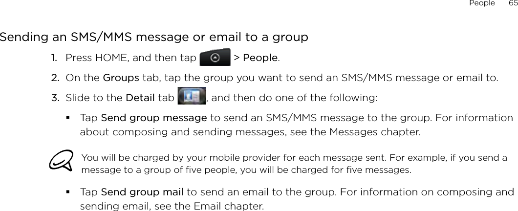 People      65Sending an SMS/MMS message or email to a groupPress HOME, and then tap   &gt; People.On the Groups tab, tap the group you want to send an SMS/MMS message or email to.Slide to the Detail tab  , and then do one of the following:Tap Send group message to send an SMS/MMS message to the group. For information about composing and sending messages, see the Messages chapter.You will be charged by your mobile provider for each message sent. For example, if you send a message to a group of five people, you will be charged for five messages.Tap Send group mail to send an email to the group. For information on composing and sending email, see the Email chapter.1.2.3.