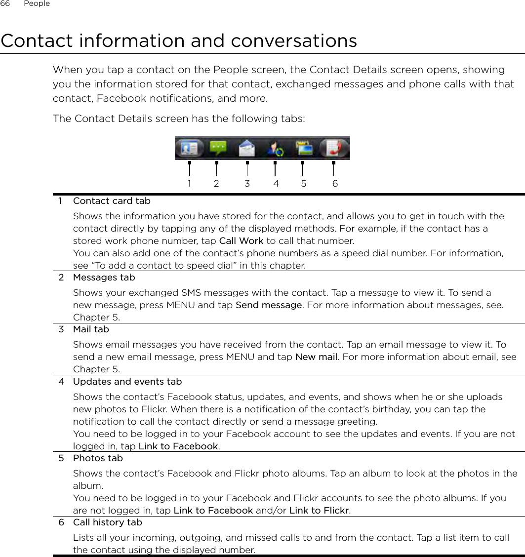66      People      Contact information and conversationsWhen you tap a contact on the People screen, the Contact Details screen opens, showing you the information stored for that contact, exchanged messages and phone calls with that contact, Facebook notifications, and more.The Contact Details screen has the following tabs:1 2 3 4 5 61  Contact card tabShows the information you have stored for the contact, and allows you to get in touch with the contact directly by tapping any of the displayed methods. For example, if the contact has a stored work phone number, tap Call Work to call that number.You can also add one of the contact’s phone numbers as a speed dial number. For information, see “To add a contact to speed dial” in this chapter.2  Messages tabShows your exchanged SMS messages with the contact. Tap a message to view it. To send a new message, press MENU and tap Send message. For more information about messages, see. Chapter 5.3  Mail tabShows email messages you have received from the contact. Tap an email message to view it. To send a new email message, press MENU and tap New mail. For more information about email, see Chapter 5.4  Updates and events tabShows the contact’s Facebook status, updates, and events, and shows when he or she uploads new photos to Flickr. When there is a notification of the contact’s birthday, you can tap the notification to call the contact directly or send a message greeting.You need to be logged in to your Facebook account to see the updates and events. If you are not logged in, tap Link to Facebook. 5  Photos tabShows the contact’s Facebook and Flickr photo albums. Tap an album to look at the photos in the album. You need to be logged in to your Facebook and Flickr accounts to see the photo albums. If you are not logged in, tap Link to Facebook and/or Link to Flickr. 6  Call history tabLists all your incoming, outgoing, and missed calls to and from the contact. Tap a list item to call the contact using the displayed number.