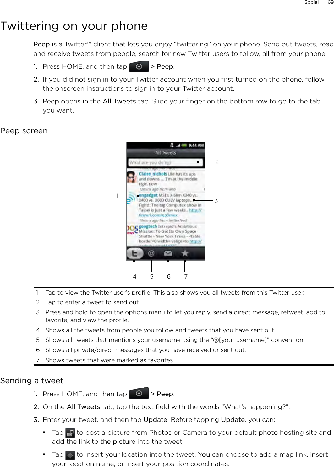 Social      69Twittering on your phonePeep is a Twitter™ client that lets you enjoy “twittering’’ on your phone. Send out tweets, read and receive tweets from people, search for new Twitter users to follow, all from your phone.1.  Press HOME, and then tap  &gt; Peep.2.  If you did not sign in to your Twitter account when you first turned on the phone, follow the onscreen instructions to sign in to your Twitter account.3.  Peep opens in the All Tweets tab. Slide your finger on the bottom row to go to the tab you want.Peep screen234 5 6 711  Tap to view the Twitter user’s profile. This also shows you all tweets from this Twitter user. 2  Tap to enter a tweet to send out. 3  Press and hold to open the options menu to let you reply, send a direct message, retweet, add to favorite, and view the profile.4  Shows all the tweets from people you follow and tweets that you have sent out. 5  Shows all tweets that mentions your username using the “@[your username]” convention. 6  Shows all private/direct messages that you have received or sent out. 7  Shows tweets that were marked as favorites.Sending a tweetPress HOME, and then tap  &gt; Peep.On the All Tweets tab, tap the text field with the words “What’s happening?”.    Enter your tweet, and then tap Update. Before tapping Update, you can: Tap   to post a picture from Photos or Camera to your default photo hosting site and add the link to the picture into the tweet.Tap   to insert your location into the tweet. You can choose to add a map link, insert your location name, or insert your position coordinates.1.2.3.