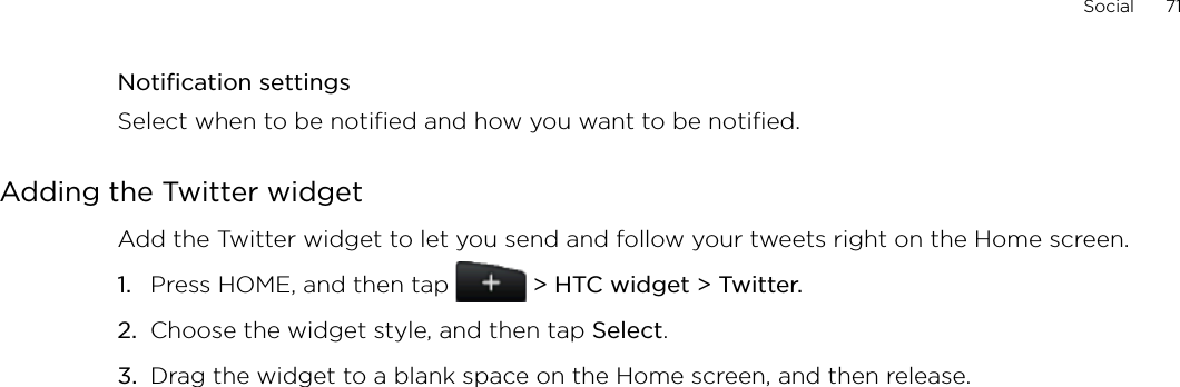 Social      71Notification settingsSelect when to be notified and how you want to be notified.Adding the Twitter widgetAdd the Twitter widget to let you send and follow your tweets right on the Home screen.Press HOME, and then tap   &gt; HTC widget &gt; Twitter.Choose the widget style, and then tap Select. Drag the widget to a blank space on the Home screen, and then release.1.2.3.