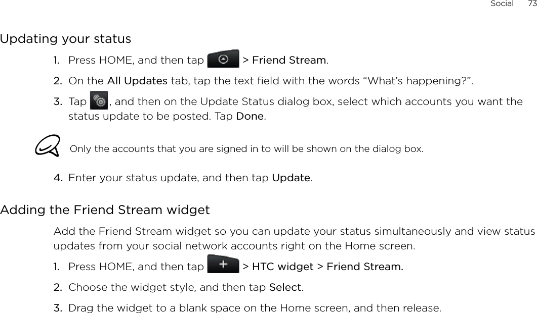 Social      73Updating your statusPress HOME, and then tap  &gt; Friend Stream.On the All Updates tab, tap the text field with the words “What’s happening?”.Tap   , and then on the Update Status dialog box, select which accounts you want the status update to be posted. Tap Done.Only the accounts that you are signed in to will be shown on the dialog box. 4.  Enter your status update, and then tap Update. Adding the Friend Stream widgetAdd the Friend Stream widget so you can update your status simultaneously and view status updates from your social network accounts right on the Home screen.Press HOME, and then tap   &gt; HTC widget &gt; Friend Stream.Choose the widget style, and then tap Select. Drag the widget to a blank space on the Home screen, and then release.1.2.3.1.2.3.