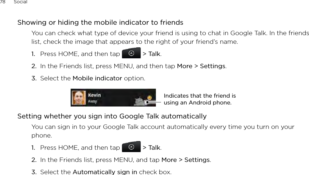 78      Social      Showing or hiding the mobile indicator to friendsYou can check what type of device your friend is using to chat in Google Talk. In the friends list, check the image that appears to the right of your friend’s name. Press HOME, and then tap  &gt; Talk. In the Friends list, press MENU, and then tap More &gt; Settings.Select the Mobile indicator option. Indicates that the friend is using an Android phone.Setting whether you sign into Google Talk automaticallyYou can sign in to your Google Talk account automatically every time you turn on your phone.Press HOME, and then tap   &gt; Talk.In the Friends list, press MENU, and tap More &gt; Settings.Select the Automatically sign in check box.1.2.3.1.2.3.