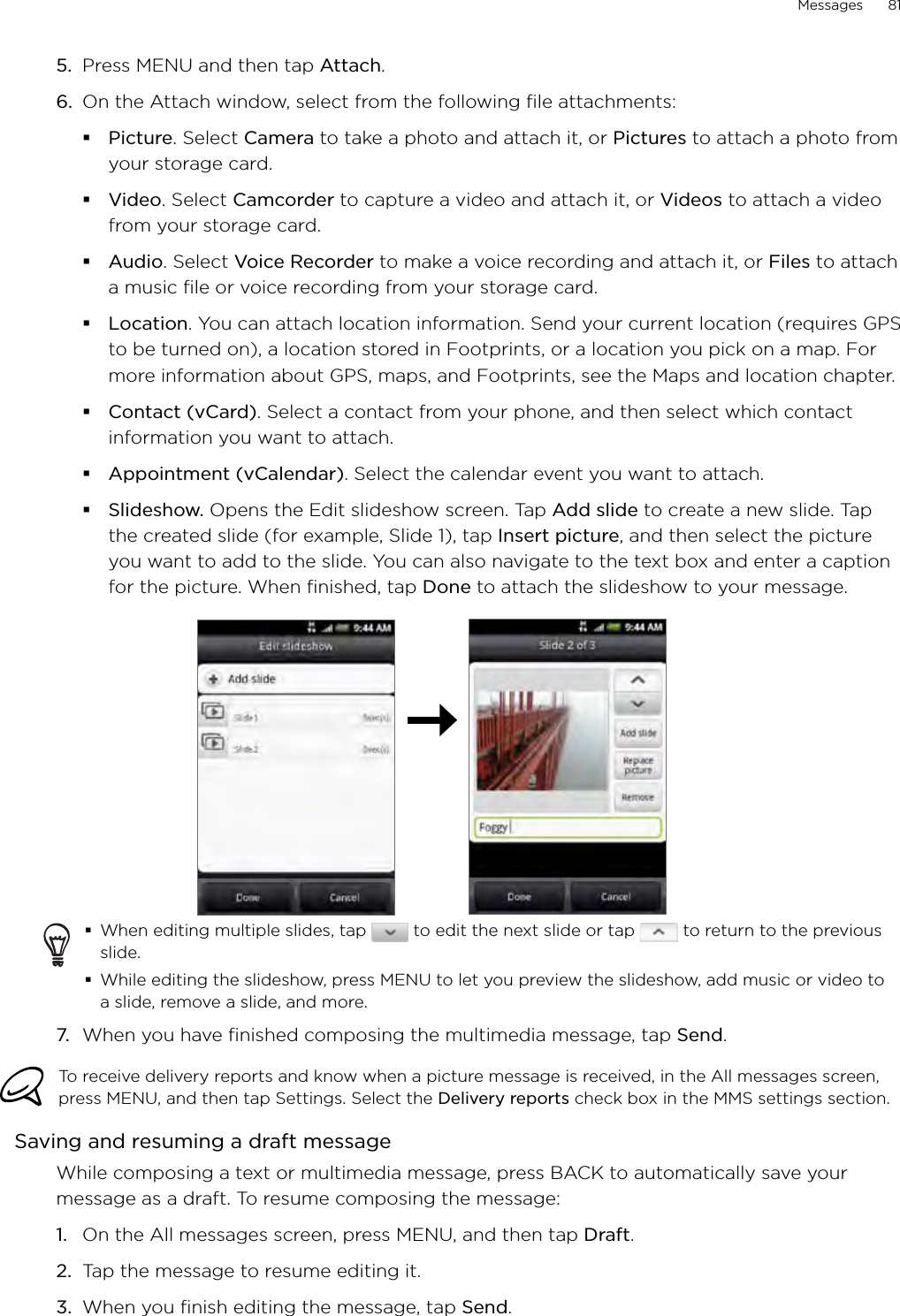 Messages      815.  Press MENU and then tap Attach.6.  On the Attach window, select from the following file attachments:Picture. Select Camera to take a photo and attach it, or Pictures to attach a photo from your storage card.Video. Select Camcorder to capture a video and attach it, or Videos to attach a video from your storage card.Audio. Select Voice Recorder to make a voice recording and attach it, or Files to attach a music file or voice recording from your storage card.Location. You can attach location information. Send your current location (requires GPS to be turned on), a location stored in Footprints, or a location you pick on a map. For more information about GPS, maps, and Footprints, see the Maps and location chapter. Contact (vCard). Select a contact from your phone, and then select which contact information you want to attach.Appointment (vCalendar). Select the calendar event you want to attach.Slideshow. Opens the Edit slideshow screen. Tap Add slide to create a new slide. Tap the created slide (for example, Slide 1), tap Insert picture, and then select the picture you want to add to the slide. You can also navigate to the text box and enter a caption for the picture. When finished, tap Done to attach the slideshow to your message.When editing multiple slides, tap   to edit the next slide or tap   to return to the previous slide.While editing the slideshow, press MENU to let you preview the slideshow, add music or video to a slide, remove a slide, and more.7.  When you have finished composing the multimedia message, tap Send. To receive delivery reports and know when a picture message is received, in the All messages screen, press MENU, and then tap Settings. Select the Delivery reports check box in the MMS settings section.Saving and resuming a draft messageWhile composing a text or multimedia message, press BACK to automatically save your message as a draft. To resume composing the message:On the All messages screen, press MENU, and then tap Draft. Tap the message to resume editing it.When you finish editing the message, tap Send.1.2.3.