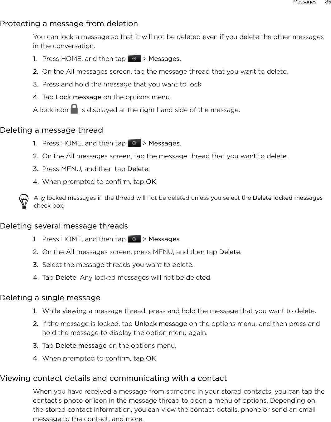 Messages      85Protecting a message from deletionYou can lock a message so that it will not be deleted even if you delete the other messages in the conversation.Press HOME, and then tap   &gt; Messages.On the All messages screen, tap the message thread that you want to delete.Press and hold the message that you want to lock Tap Lock message on the options menu.A lock icon   is displayed at the right hand side of the message.Deleting a message threadPress HOME, and then tap   &gt; Messages.On the All messages screen, tap the message thread that you want to delete.Press MENU, and then tap Delete. When prompted to confirm, tap OK. Any locked messages in the thread will not be deleted unless you select the Delete locked messages check box.Deleting several message threadsPress HOME, and then tap   &gt; Messages.On the All messages screen, press MENU, and then tap Delete. Select the message threads you want to delete. Tap Delete. Any locked messages will not be deleted.Deleting a single messageWhile viewing a message thread, press and hold the message that you want to delete. If the message is locked, tap Unlock message on the options menu, and then press and hold the message to display the option menu again.Tap Delete message on the options menu. When prompted to confirm, tap OK.Viewing contact details and communicating with a contactWhen you have received a message from someone in your stored contacts, you can tap the contact’s photo or icon in the message thread to open a menu of options. Depending on the stored contact information, you can view the contact details, phone or send an email message to the contact, and more.1.2.3.4.1.2.3.4.1.2.3.4.1.2.3.4.