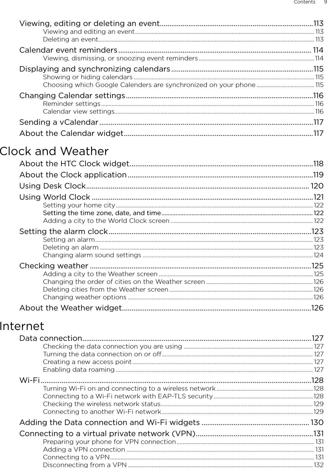 Contents      9Viewing, editing or deleting an event .................................................................................113Viewing and editing an event ......................................................................................................................... 113Deleting an event.................................................................................................................................................. 113Calendar event reminders ...................................................................................................... 114Viewing, dismissing, or snoozing event reminders .............................................................................. 114Displaying and synchronizing calendars ...........................................................................115Showing or hiding calendars .......................................................................................................................... 115Choosing which Google Calenders are synchronized on your phone ....................................... 115Changing Calendar settings ...................................................................................................116Reminder settings ................................................................................................................................................ 116Calendar view settings....................................................................................................................................... 116Sending a vCalendar .................................................................................................................117About the Calendar widget ....................................................................................................117Clock and WeatherAbout the HTC Clock widget .................................................................................................118About the Clock application ..................................................................................................119Using Desk Clock ...................................................................................................................... 120Using World Clock .....................................................................................................................121Setting your home city ..................................................................................................................................... 122Setting the time zone, date, and time ................................................................................................ 122Adding a city to the World Clock screen ................................................................................................ 122Setting the alarm clock ...........................................................................................................123Setting an alarm ................................................................................................................................................... 123Deleting an alarm ................................................................................................................................................ 123Changing alarm sound settings ................................................................................................................... 124Checking weather .....................................................................................................................125Adding a city to the Weather screen ........................................................................................................ 125Changing the order of cities on the Weather screen ........................................................................ 126Deleting cities from the Weather screen ................................................................................................. 126Changing weather options ............................................................................................................................. 126About the Weather widget ....................................................................................................126InternetData connection .........................................................................................................................127Checking the data connection you are using  ....................................................................................... 127Turning the data connection on or off ...................................................................................................... 127Creating a new access point .......................................................................................................................... 127Enabling data roaming ..................................................................................................................................... 127Wi-Fi ...............................................................................................................................................128Turning Wi-Fi on and connecting to a wireless network ................................................................. 128Connecting to a Wi-Fi network with EAP-TLS security ................................................................... 128Checking the wireless network status....................................................................................................... 129Connecting to another Wi-Fi network ...................................................................................................... 129Adding the Data connection and Wi-Fi widgets ......................................................... 130Connecting to a virtual private network (VPN) ..............................................................131Preparing your phone for VPN connection ............................................................................................. 131Adding a VPN connection ............................................................................................................................... 131Connecting to a VPN .......................................................................................................................................... 131Disconnecting from a VPN ............................................................................................................................. 132