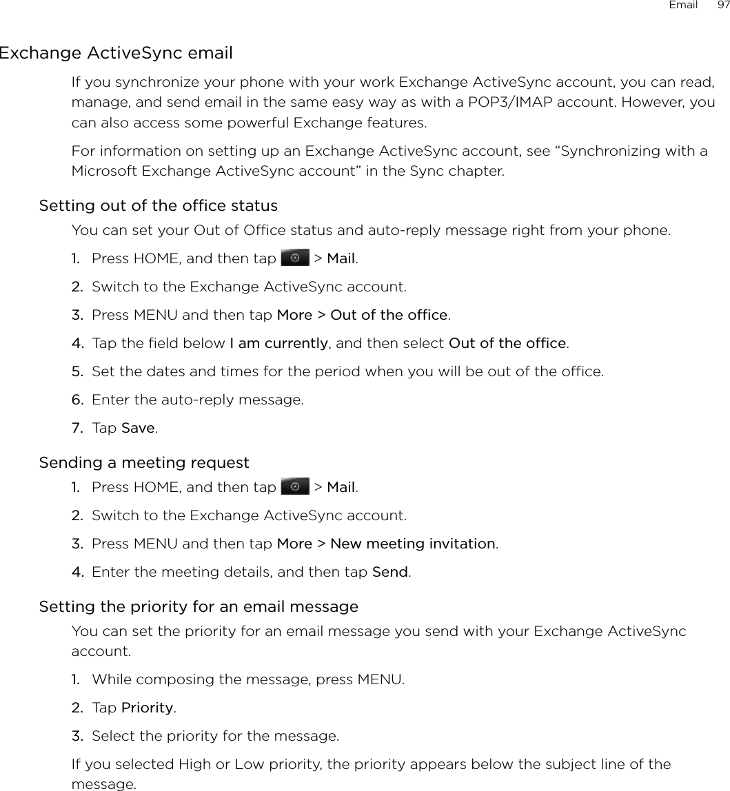 Email      97Exchange ActiveSync emailIf you synchronize your phone with your work Exchange ActiveSync account, you can read, manage, and send email in the same easy way as with a POP3/IMAP account. However, you can also access some powerful Exchange features.For information on setting up an Exchange ActiveSync account, see “Synchronizing with a Microsoft Exchange ActiveSync account” in the Sync chapter.Setting out of the office statusYou can set your Out of Office status and auto-reply message right from your phone.Press HOME, and then tap   &gt; Mail. Switch to the Exchange ActiveSync account.Press MENU and then tap More &gt; Out of the office.Tap the field below I am currently, and then select Out of the office.Set the dates and times for the period when you will be out of the office.Enter the auto-reply message.Tap Save.Sending a meeting requestPress HOME, and then tap   &gt; Mail. Switch to the Exchange ActiveSync account.Press MENU and then tap More &gt; New meeting invitation. Enter the meeting details, and then tap Send.Setting the priority for an email messageYou can set the priority for an email message you send with your Exchange ActiveSync account.While composing the message, press MENU.Tap Priority.Select the priority for the message.If you selected High or Low priority, the priority appears below the subject line of the message.1.2.3.4.5.6.7.1.2.3.4.1.2.3.