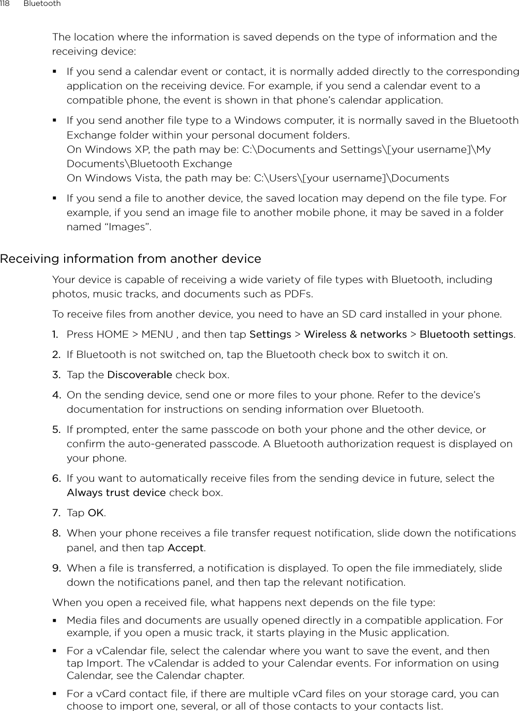 118      Bluetooth      The location where the information is saved depends on the type of information and the receiving device:If you send a calendar event or contact, it is normally added directly to the corresponding application on the receiving device. For example, if you send a calendar event to a compatible phone, the event is shown in that phone’s calendar application. If you send another file type to a Windows computer, it is normally saved in the Bluetooth Exchange folder within your personal document folders. On Windows XP, the path may be: C:\Documents and Settings\[your username]\My Documents\Bluetooth Exchange On Windows Vista, the path may be: C:\Users\[your username]\DocumentsIf you send a file to another device, the saved location may depend on the file type. For example, if you send an image file to another mobile phone, it may be saved in a folder named “Images”. Receiving information from another deviceYour device is capable of receiving a wide variety of file types with Bluetooth, including photos, music tracks, and documents such as PDFs. To receive files from another device, you need to have an SD card installed in your phone.Press HOME &gt; MENU , and then tap Settings &gt; Wireless &amp; networks &gt; Bluetooth settings. If Bluetooth is not switched on, tap the Bluetooth check box to switch it on. Tap the Discoverable check box. On the sending device, send one or more files to your phone. Refer to the device’s documentation for instructions on sending information over Bluetooth. If prompted, enter the same passcode on both your phone and the other device, or confirm the auto-generated passcode. A Bluetooth authorization request is displayed on your phone. If you want to automatically receive files from the sending device in future, select the Always trust device check box. Tap OK. When your phone receives a file transfer request notification, slide down the notifications panel, and then tap Accept. When a file is transferred, a notification is displayed. To open the file immediately, slide down the notifications panel, and then tap the relevant notification. When you open a received file, what happens next depends on the file type:Media ﬁles and documents are usually opened directly in a compatible application. For example, if you open a music track, it starts playing in the Music application.For a vCalendar ﬁle, select the calendar where you want to save the event, and then tap Import. The vCalendar is added to your Calendar events. For information on using Calendar, see the Calendar chapter.For a vCard contact ﬁle, if there are multiple vCard ﬁles on your storage card, you can choose to import one, several, or all of those contacts to your contacts list.1.2.3.4.5.6.7.8.9.