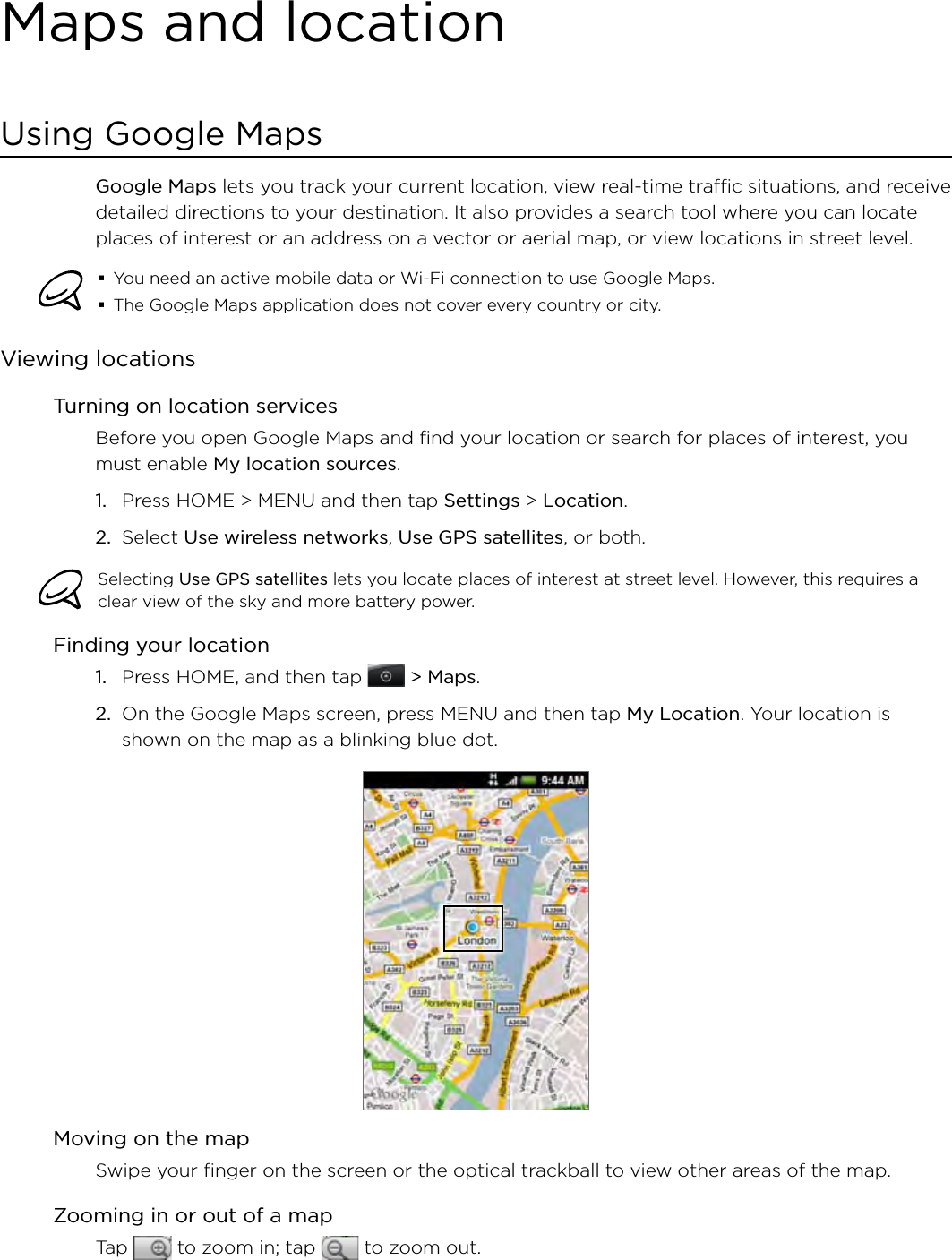 Maps and locationUsing Google MapsGoogle Maps lets you track your current location, view real-time traffic situations, and receive detailed directions to your destination. It also provides a search tool where you can locate places of interest or an address on a vector or aerial map, or view locations in street level.You need an active mobile data or Wi-Fi connection to use Google Maps.The Google Maps application does not cover every country or city.Viewing locationsTurning on location servicesBefore you open Google Maps and find your location or search for places of interest, you must enable My location sources.Press HOME &gt; MENU and then tap Settings &gt; Location.Select Use wireless networks, Use GPS satellites, or both.Selecting Use GPS satellites lets you locate places of interest at street level. However, this requires a clear view of the sky and more battery power.Finding your locationPress HOME, and then tap   &gt; Maps.On the Google Maps screen, press MENU and then tap My Location. Your location is shown on the map as a blinking blue dot.Moving on the mapSwipe your finger on the screen or the optical trackball to view other areas of the map.Zooming in or out of a mapTap   to zoom in; tap   to zoom out.1.2.1.2.