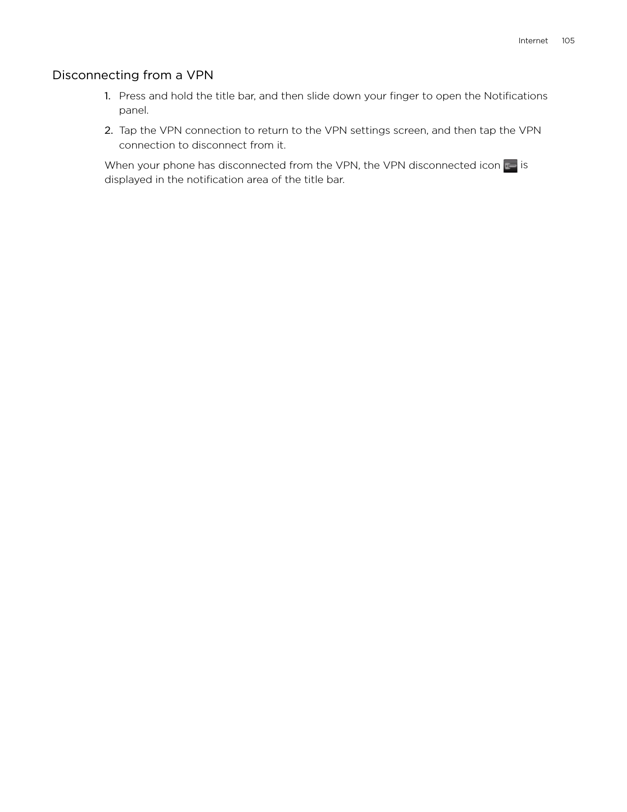 Internet      105Disconnecting from a VPNPress and hold the title bar, and then slide down your finger to open the Notifications panel.Tap the VPN connection to return to the VPN settings screen, and then tap the VPN connection to disconnect from it. When your phone has disconnected from the VPN, the VPN disconnected icon   is displayed in the notification area of the title bar.1.2.