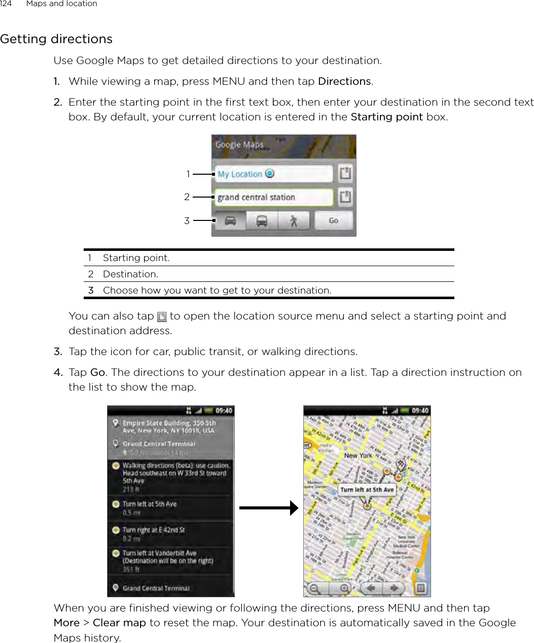 124      Maps and location      Getting directionsUse Google Maps to get detailed directions to your destination.While viewing a map, press MENU and then tap Directions.Enter the starting point in the first text box, then enter your destination in the second text box. By default, your current location is entered in the Starting point box.3121  Starting point. 2  Destination.3  Choose how you want to get to your destination.You can also tap   to open the location source menu and select a starting point and destination address.3.  Tap the icon for car, public transit, or walking directions.4.  Tap Go. The directions to your destination appear in a list. Tap a direction instruction on the list to show the map. When you are finished viewing or following the directions, press MENU and then tap More &gt; Clear map to reset the map. Your destination is automatically saved in the Google Maps history.1.2.