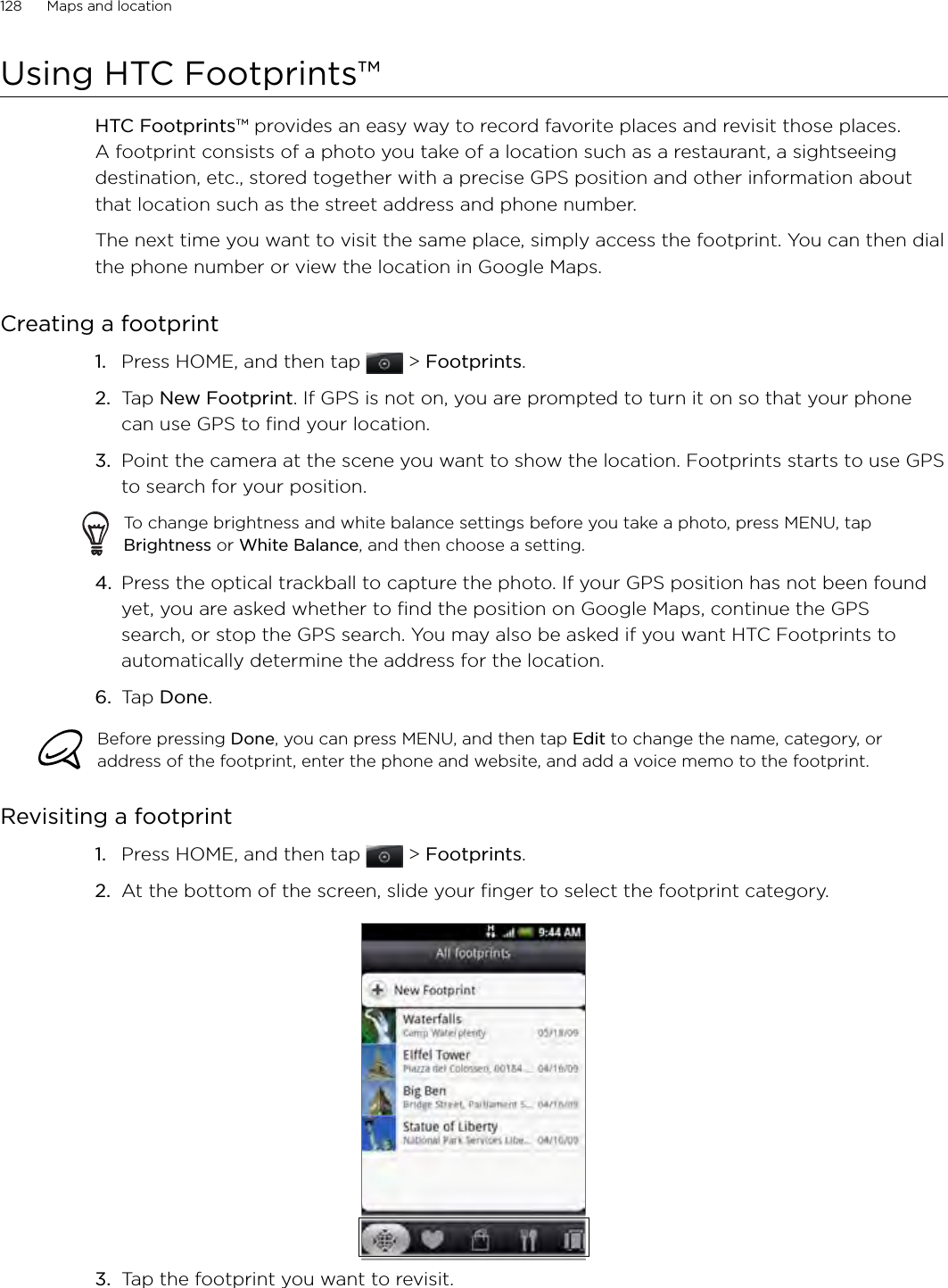 128      Maps and location      Using HTC Footprints™HTC Footprints™ provides an easy way to record favorite places and revisit those places. A footprint consists of a photo you take of a location such as a restaurant, a sightseeing destination, etc., stored together with a precise GPS position and other information about that location such as the street address and phone number.The next time you want to visit the same place, simply access the footprint. You can then dial the phone number or view the location in Google Maps.Creating a footprintPress HOME, and then tap  &gt; Footprints. Tap New Footprint. If GPS is not on, you are prompted to turn it on so that your phone can use GPS to find your location.3.  Point the camera at the scene you want to show the location. Footprints starts to use GPS to search for your position.To change brightness and white balance settings before you take a photo, press MENU, tap Brightness or White Balance, and then choose a setting.4.  Press the optical trackball to capture the photo. If your GPS position has not been found yet, you are asked whether to find the position on Google Maps, continue the GPS search, or stop the GPS search. You may also be asked if you want HTC Footprints to automatically determine the address for the location. 6.  Tap Done.Before pressing Done, you can press MENU, and then tap Edit to change the name, category, or address of the footprint, enter the phone and website, and add a voice memo to the footprint. Revisiting a footprint1.  Press HOME, and then tap  &gt; Footprints. 2.  At the bottom of the screen, slide your finger to select the footprint category.3.  Tap the footprint you want to revisit. 1.2.