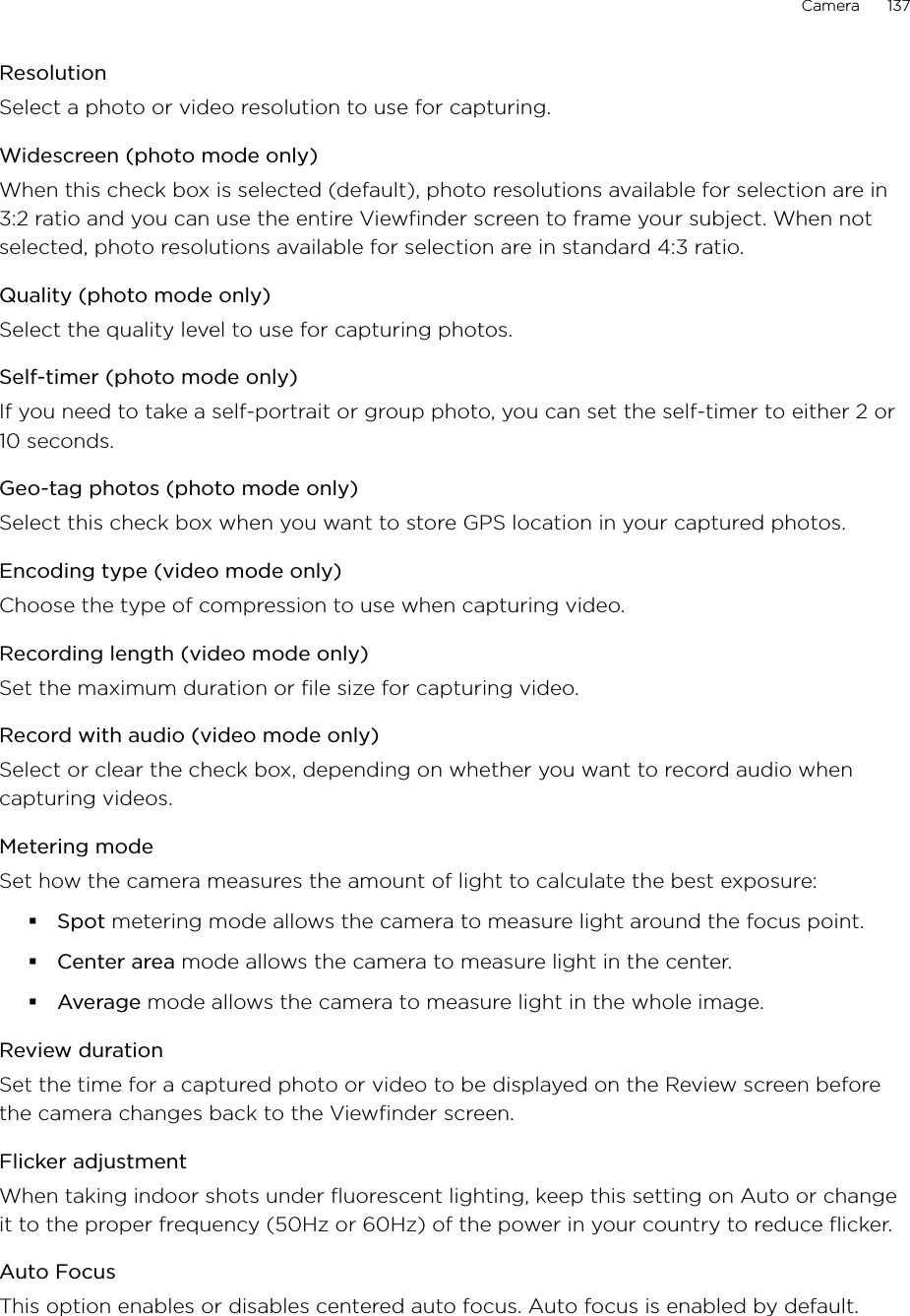 Camera      137ResolutionSelect a photo or video resolution to use for capturing.Widescreen (photo mode only)When this check box is selected (default), photo resolutions available for selection are in 3:2 ratio and you can use the entire Viewfinder screen to frame your subject. When not selected, photo resolutions available for selection are in standard 4:3 ratio.Quality (photo mode only)Select the quality level to use for capturing photos.Self-timer (photo mode only)If you need to take a self-portrait or group photo, you can set the self-timer to either 2 or 10 seconds.Geo-tag photos (photo mode only)Select this check box when you want to store GPS location in your captured photos.Encoding type (video mode only)Choose the type of compression to use when capturing video.Recording length (video mode only)Set the maximum duration or file size for capturing video.Record with audio (video mode only)Select or clear the check box, depending on whether you want to record audio when capturing videos.Metering modeSet how the camera measures the amount of light to calculate the best exposure:Spot metering mode allows the camera to measure light around the focus point.Center area mode allows the camera to measure light in the center.Average mode allows the camera to measure light in the whole image.Review durationSet the time for a captured photo or video to be displayed on the Review screen before the camera changes back to the Viewfinder screen.Flicker adjustmentWhen taking indoor shots under fluorescent lighting, keep this setting on Auto or change it to the proper frequency (50Hz or 60Hz) of the power in your country to reduce flicker.Auto FocusThis option enables or disables centered auto focus. Auto focus is enabled by default.