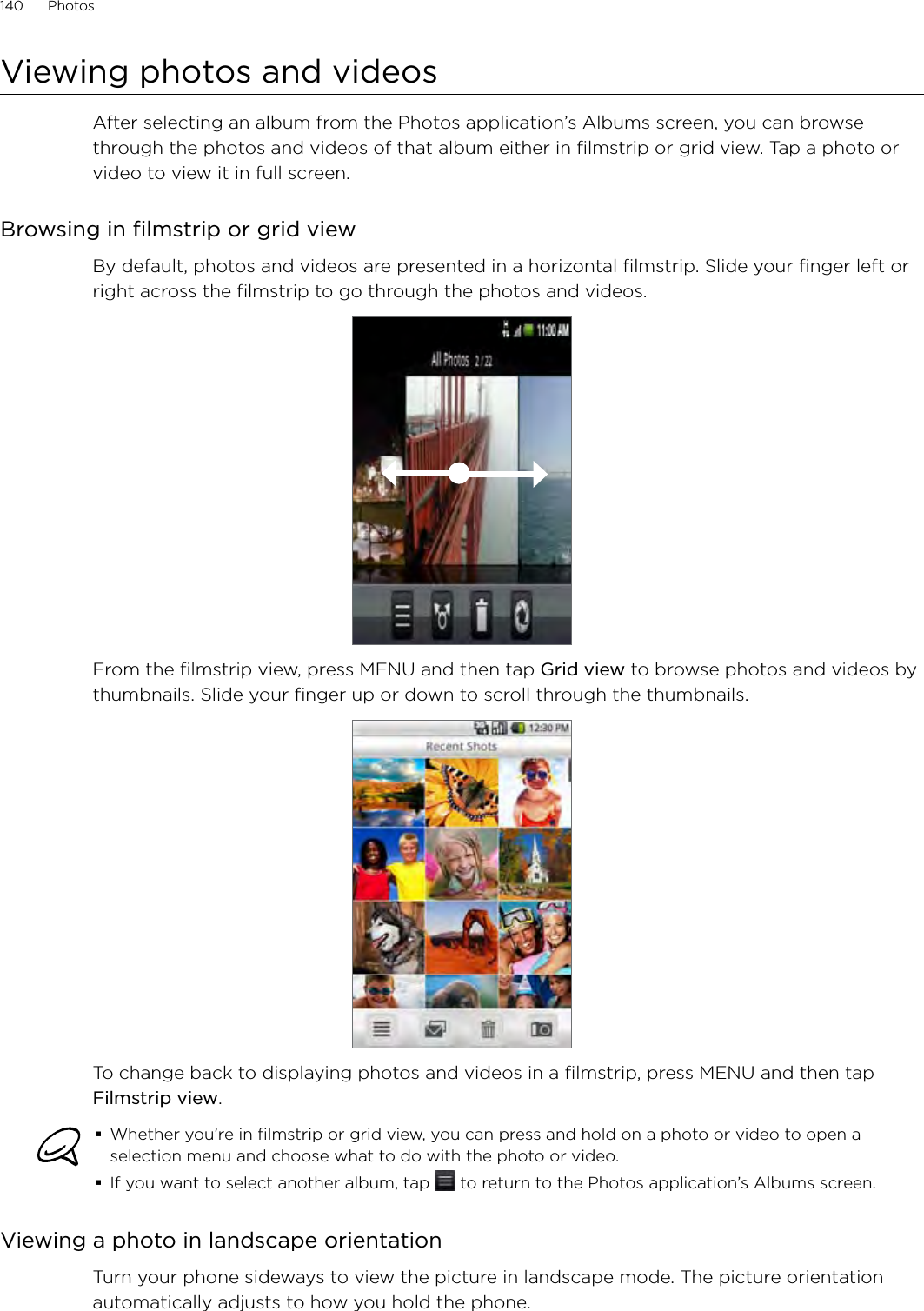 140      Photos      Viewing photos and videosAfter selecting an album from the Photos application’s Albums screen, you can browse through the photos and videos of that album either in filmstrip or grid view. Tap a photo or video to view it in full screen.Browsing in filmstrip or grid viewBy default, photos and videos are presented in a horizontal filmstrip. Slide your finger left or right across the filmstrip to go through the photos and videos.From the filmstrip view, press MENU and then tap Grid view to browse photos and videos by thumbnails. Slide your finger up or down to scroll through the thumbnails.To change back to displaying photos and videos in a filmstrip, press MENU and then tap Filmstrip view.Whether you’re in filmstrip or grid view, you can press and hold on a photo or video to open a selection menu and choose what to do with the photo or video.If you want to select another album, tap   to return to the Photos application’s Albums screen.Viewing a photo in landscape orientationTurn your phone sideways to view the picture in landscape mode. The picture orientation automatically adjusts to how you hold the phone.