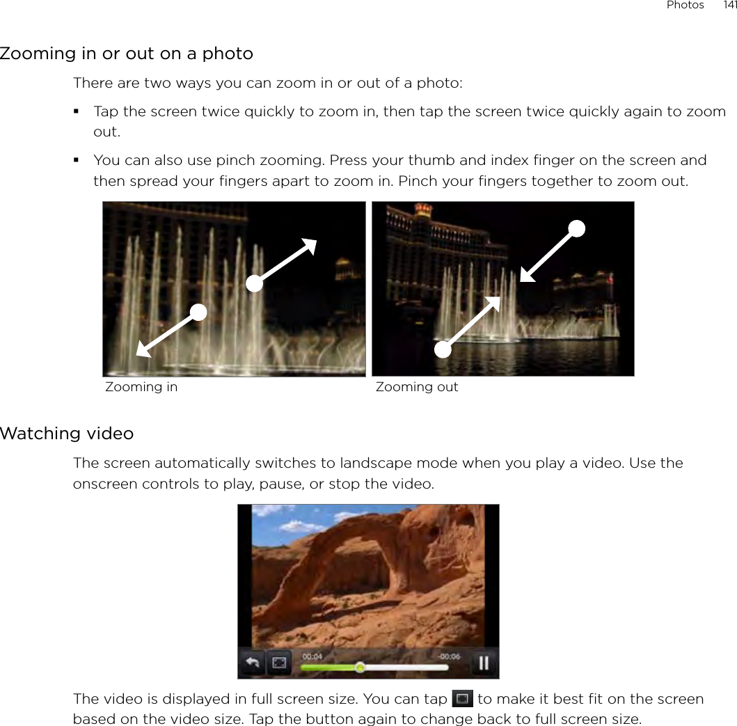Photos      141Zooming in or out on a photoThere are two ways you can zoom in or out of a photo:Tap the screen twice quickly to zoom in, then tap the screen twice quickly again to zoom out.You can also use pinch zooming. Press your thumb and index finger on the screen and then spread your fingers apart to zoom in. Pinch your fingers together to zoom out.Zooming in Zooming outWatching videoThe screen automatically switches to landscape mode when you play a video. Use the onscreen controls to play, pause, or stop the video.The video is displayed in full screen size. You can tap   to make it best fit on the screen based on the video size. Tap the button again to change back to full screen size.