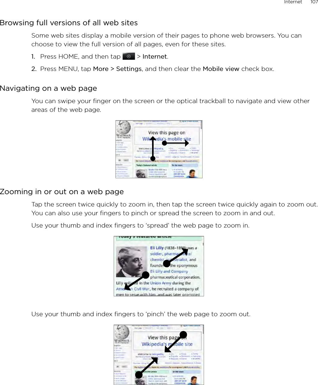 Internet      107Browsing full versions of all web sitesSome web sites display a mobile version of their pages to phone web browsers. You can choose to view the full version of all pages, even for these sites.Press HOME, and then tap  &gt; Internet.Press MENU, tap More &gt; Settings, and then clear the Mobile view check box. Navigating on a web pageYou can swipe your finger on the screen or the optical trackball to navigate and view other areas of the web page.Zooming in or out on a web pageTap the screen twice quickly to zoom in, then tap the screen twice quickly again to zoom out. You can also use your fingers to pinch or spread the screen to zoom in and out.Use your thumb and index fingers to ‘spread’ the web page to zoom in.Use your thumb and index fingers to ‘pinch’ the web page to zoom out. 1.2.