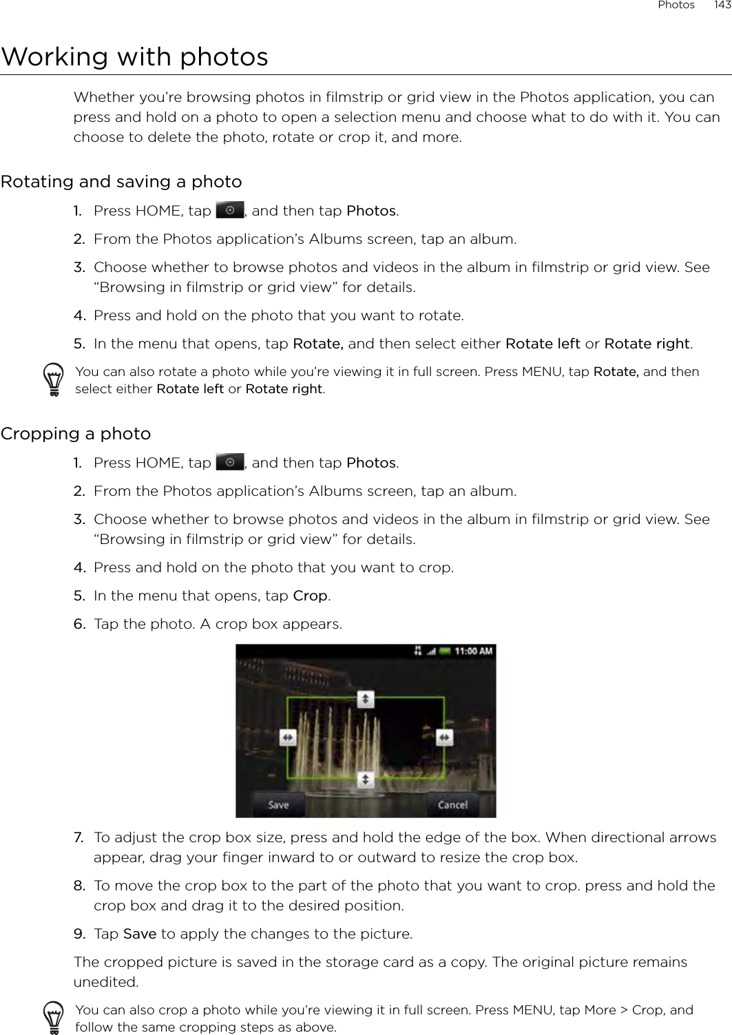 Photos      143Working with photosWhether you’re browsing photos in filmstrip or grid view in the Photos application, you can press and hold on a photo to open a selection menu and choose what to do with it. You can choose to delete the photo, rotate or crop it, and more.Rotating and saving a photoPress HOME, tap  , and then tap Photos.From the Photos application’s Albums screen, tap an album.Choose whether to browse photos and videos in the album in filmstrip or grid view. See “Browsing in filmstrip or grid view” for details.Press and hold on the photo that you want to rotate.In the menu that opens, tap Rotate, and then select either Rotate left or Rotate right. You can also rotate a photo while you’re viewing it in full screen. Press MENU, tap Rotate, and then select either Rotate left or Rotate right. Cropping a photo1.  Press HOME, tap  , and then tap Photos.2.  From the Photos application’s Albums screen, tap an album.3.  Choose whether to browse photos and videos in the album in filmstrip or grid view. See “Browsing in filmstrip or grid view” for details.4.  Press and hold on the photo that you want to crop.5.  In the menu that opens, tap Crop.6.  Tap the photo. A crop box appears.7.  To adjust the crop box size, press and hold the edge of the box. When directional arrows appear, drag your finger inward to or outward to resize the crop box.8.  To move the crop box to the part of the photo that you want to crop. press and hold the crop box and drag it to the desired position.9.  Tap Save to apply the changes to the picture.The cropped picture is saved in the storage card as a copy. The original picture remains unedited.You can also crop a photo while you’re viewing it in full screen. Press MENU, tap More &gt; Crop, and follow the same cropping steps as above.1.2.3.4.5.