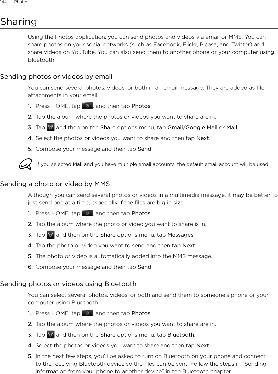 144      Photos      SharingUsing the Photos application, you can send photos and videos via email or MMS. You can share photos on your social networks (such as Facebook, Flickr, Picasa, and Twitter) and share videos on YouTube. You can also send them to another phone or your computer using Bluetooth.Sending photos or videos by emailYou can send several photos, videos, or both in an email message. They are added as file attachments in your email.Press HOME, tap  , and then tap Photos.Tap the album where the photos or videos you want to share are in.Tap   and then on the Share options menu, tap Gmail/Google Mail or Mail.Select the photos or videos you want to share and then tap Next.Compose your message and then tap Send.If you selected Mail and you have multiple email accounts, the default email account will be used. Sending a photo or video by MMSAlthough you can send several photos or videos in a multimedia message, it may be better to just send one at a time, especially if the files are big in size.Press HOME, tap  , and then tap Photos.Tap the album where the photo or video you want to share is in.Tap   and then on the Share options menu, tap Messages.Tap the photo or video you want to send and then tap Next. The photo or video is automatically added into the MMS message.Compose your message and then tap Send. Sending photos or videos using BluetoothYou can select several photos, videos, or both and send them to someone’s phone or your computer using Bluetooth.Press HOME, tap  , and then tap Photos.Tap the album where the photos or videos you want to share are in.Tap   and then on the Share options menu, tap Bluetooth.Select the photos or videos you want to share and then tap Next.In the next few steps, you’ll be asked to turn on Bluetooth on your phone and connect to the receiving Bluetooth device so the files can be sent. Follow the steps in “Sending information from your phone to another device” in the Bluetooth chapter. 1.2.3.4.5.1.2.3.4.5.6.1.2.3.4.5.