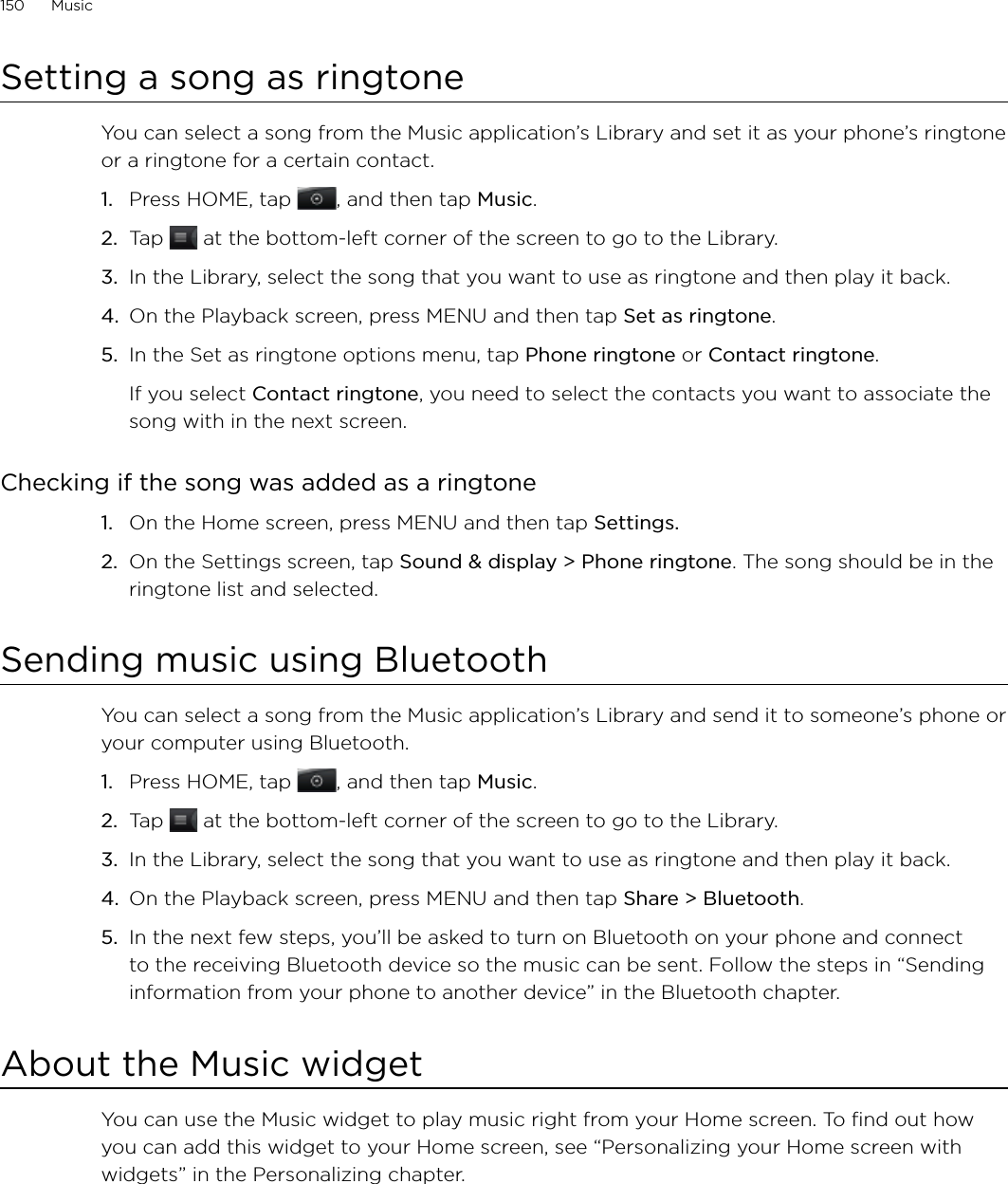 150      Music      Setting a song as ringtoneYou can select a song from the Music application’s Library and set it as your phone’s ringtone or a ringtone for a certain contact.Press HOME, tap , and then tap Music.Tap   at the bottom-left corner of the screen to go to the Library.In the Library, select the song that you want to use as ringtone and then play it back.On the Playback screen, press MENU and then tap Set as ringtone.In the Set as ringtone options menu, tap Phone ringtone or Contact ringtone.If you select Contact ringtone, you need to select the contacts you want to associate the song with in the next screen.Checking if the song was added as a ringtoneOn the Home screen, press MENU and then tap Settings.On the Settings screen, tap Sound &amp; display &gt; Phone ringtone. The song should be in the ringtone list and selected. Sending music using BluetoothYou can select a song from the Music application’s Library and send it to someone’s phone or your computer using Bluetooth.Press HOME, tap , and then tap Music.Tap   at the bottom-left corner of the screen to go to the Library.In the Library, select the song that you want to use as ringtone and then play it back.On the Playback screen, press MENU and then tap Share &gt; Bluetooth.In the next few steps, you’ll be asked to turn on Bluetooth on your phone and connect to the receiving Bluetooth device so the music can be sent. Follow the steps in “Sending information from your phone to another device” in the Bluetooth chapter.About the Music widgetYou can use the Music widget to play music right from your Home screen. To find out how you can add this widget to your Home screen, see “Personalizing your Home screen with widgets” in the Personalizing chapter.1.2.3.4.5.1.2.1.2.3.4.5.