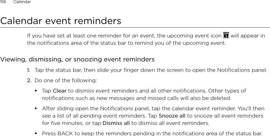 156      Calendar      Calendar event remindersIf you have set at least one reminder for an event, the upcoming event icon   will appear in the notifications area of the status bar to remind you of the upcoming event.Viewing, dismissing, or snoozing event reminders1.  Tap the status bar, then slide your finger down the screen to open the Notifications panel.2.  Do one of the following:Tap Clear to dismiss event reminders and all other notifications. Other types of notifications such as new messages and missed calls will also be deleted.After sliding open the Notifications panel, tap the calendar event reminder. You’ll then see a list of all pending event reminders. Tap Snooze all to snooze all event reminders for five minutes, or tap Dismiss all to dismiss all event reminders.Press BACK to keep the reminders pending in the notifications area of the status bar.
