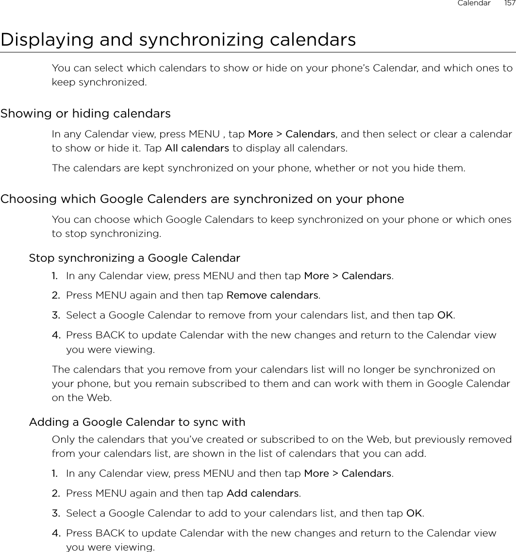 Calendar      157Displaying and synchronizing calendarsYou can select which calendars to show or hide on your phone’s Calendar, and which ones to keep synchronized.Showing or hiding calendarsIn any Calendar view, press MENU , tap More &gt; Calendars, and then select or clear a calendar to show or hide it. Tap All calendars to display all calendars.The calendars are kept synchronized on your phone, whether or not you hide them.Choosing which Google Calenders are synchronized on your phoneYou can choose which Google Calendars to keep synchronized on your phone or which ones to stop synchronizing.Stop synchronizing a Google CalendarIn any Calendar view, press MENU and then tap More &gt; Calendars.Press MENU again and then tap Remove calendars.Select a Google Calendar to remove from your calendars list, and then tap OK.Press BACK to update Calendar with the new changes and return to the Calendar view you were viewing.The calendars that you remove from your calendars list will no longer be synchronized on your phone, but you remain subscribed to them and can work with them in Google Calendar on the Web.Adding a Google Calendar to sync withOnly the calendars that you’ve created or subscribed to on the Web, but previously removed from your calendars list, are shown in the list of calendars that you can add.In any Calendar view, press MENU and then tap More &gt; Calendars.Press MENU again and then tap Add calendars.Select a Google Calendar to add to your calendars list, and then tap OK.Press BACK to update Calendar with the new changes and return to the Calendar view you were viewing.1.2.3.4.1.2.3.4.