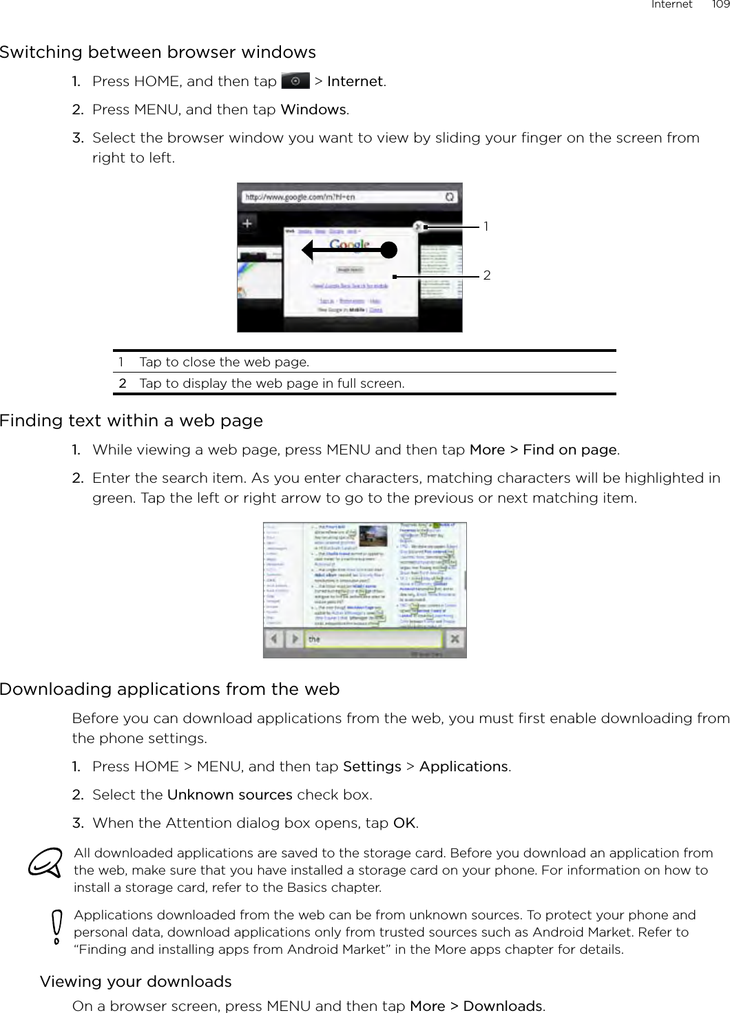 Internet      109Switching between browser windowsPress HOME, and then tap  &gt; Internet.Press MENU, and then tap Windows.Select the browser window you want to view by sliding your finger on the screen from right to left.121  Tap to close the web page. 2  Tap to display the web page in full screen.Finding text within a web pageWhile viewing a web page, press MENU and then tap More &gt; Find on page.Enter the search item. As you enter characters, matching characters will be highlighted in green. Tap the left or right arrow to go to the previous or next matching item.Downloading applications from the webBefore you can download applications from the web, you must first enable downloading from the phone settings.Press HOME &gt; MENU, and then tap Settings &gt; Applications.Select the Unknown sources check box.When the Attention dialog box opens, tap OK.All downloaded applications are saved to the storage card. Before you download an application from the web, make sure that you have installed a storage card on your phone. For information on how to install a storage card, refer to the Basics chapter.Applications downloaded from the web can be from unknown sources. To protect your phone and personal data, download applications only from trusted sources such as Android Market. Refer to “Finding and installing apps from Android Market” in the More apps chapter for details.Viewing your downloadsOn a browser screen, press MENU and then tap More &gt; Downloads.1.2.3.1.2.1.2.3.