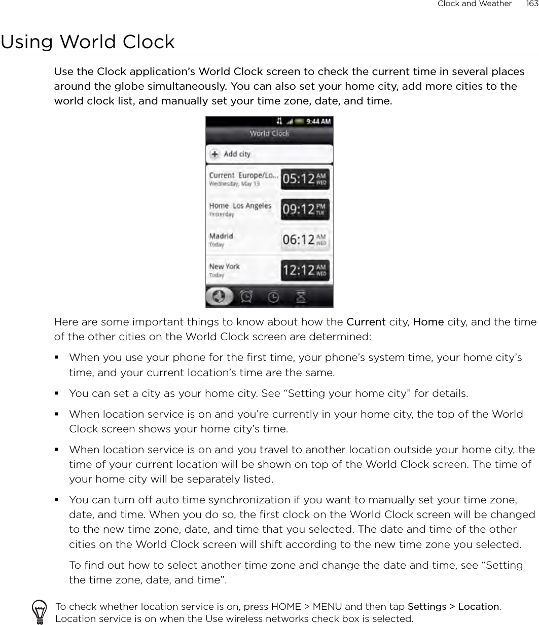 Clock and Weather      163Using World ClockUse the Clock application’s World Clock screen to check the current time in several places around the globe simultaneously. You can also set your home city, add more cities to the world clock list, and manually set your time zone, date, and time.Here are some important things to know about how the Current city, Home city, and the time of the other cities on the World Clock screen are determined:When you use your phone for the first time, your phone’s system time, your home city’s time, and your current location’s time are the same.You can set a city as your home city. See “Setting your home city” for details.When location service is on and you’re currently in your home city, the top of the World Clock screen shows your home city’s time.When location service is on and you travel to another location outside your home city, the time of your current location will be shown on top of the World Clock screen. The time of your home city will be separately listed.You can turn off auto time synchronization if you want to manually set your time zone, date, and time. When you do so, the first clock on the World Clock screen will be changed to the new time zone, date, and time that you selected. The date and time of the other cities on the World Clock screen will shift according to the new time zone you selected.To find out how to select another time zone and change the date and time, see “Setting the time zone, date, and time”.To check whether location service is on, press HOME &gt; MENU and then tap Settings &gt; Location. Location service is on when the Use wireless networks check box is selected.