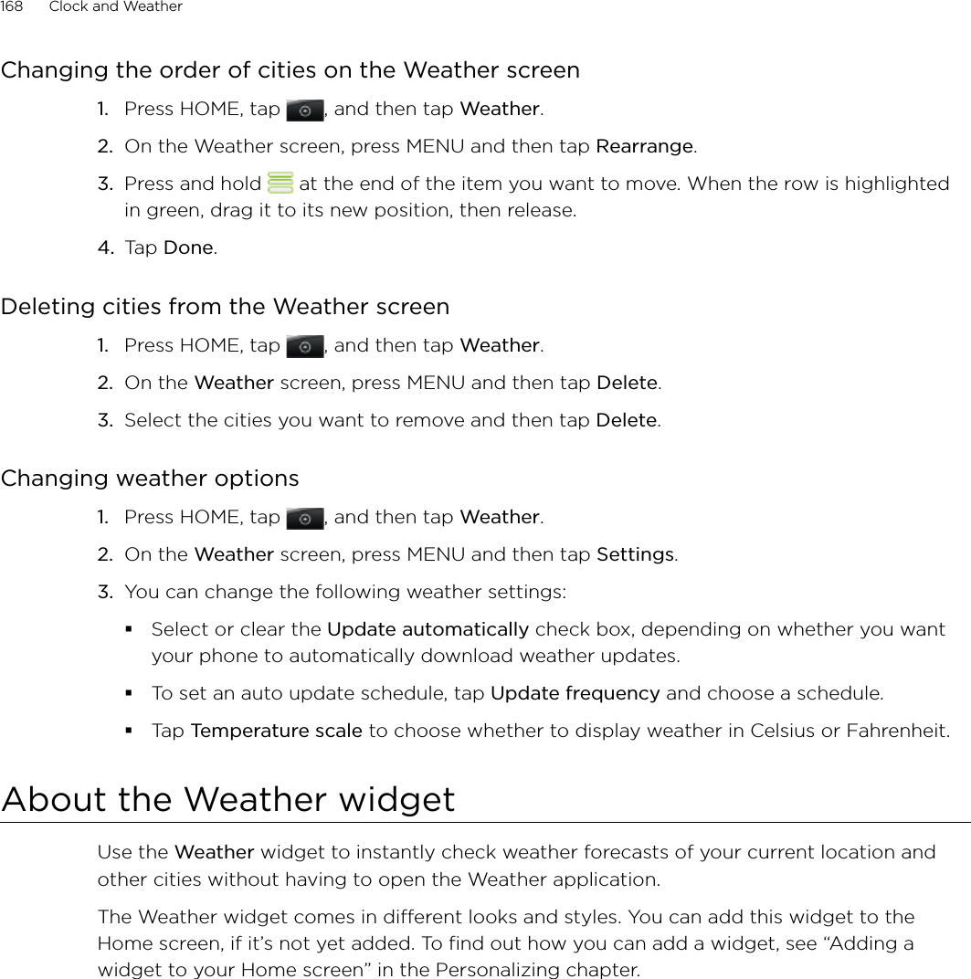 168      Clock and Weather      Changing the order of cities on the Weather screenPress HOME, tap , and then tap Weather.On the Weather screen, press MENU and then tap Rearrange. Press and hold   at the end of the item you want to move. When the row is highlighted in green, drag it to its new position, then release.Tap Done.Deleting cities from the Weather screenPress HOME, tap , and then tap Weather.On the Weather screen, press MENU and then tap Delete. Select the cities you want to remove and then tap Delete.Changing weather optionsPress HOME, tap , and then tap Weather.On the Weather screen, press MENU and then tap Settings.You can change the following weather settings:Select or clear the Update automatically check box, depending on whether you want your phone to automatically download weather updates.To set an auto update schedule, tap Update frequency and choose a schedule.Tap Temperature scale to choose whether to display weather in Celsius or Fahrenheit. About the Weather widgetUse the Weather widget to instantly check weather forecasts of your current location and other cities without having to open the Weather application.The Weather widget comes in different looks and styles. You can add this widget to the Home screen, if it’s not yet added. To find out how you can add a widget, see “Adding a widget to your Home screen” in the Personalizing chapter.1.2.3.4.1.2.3.1.2.3.