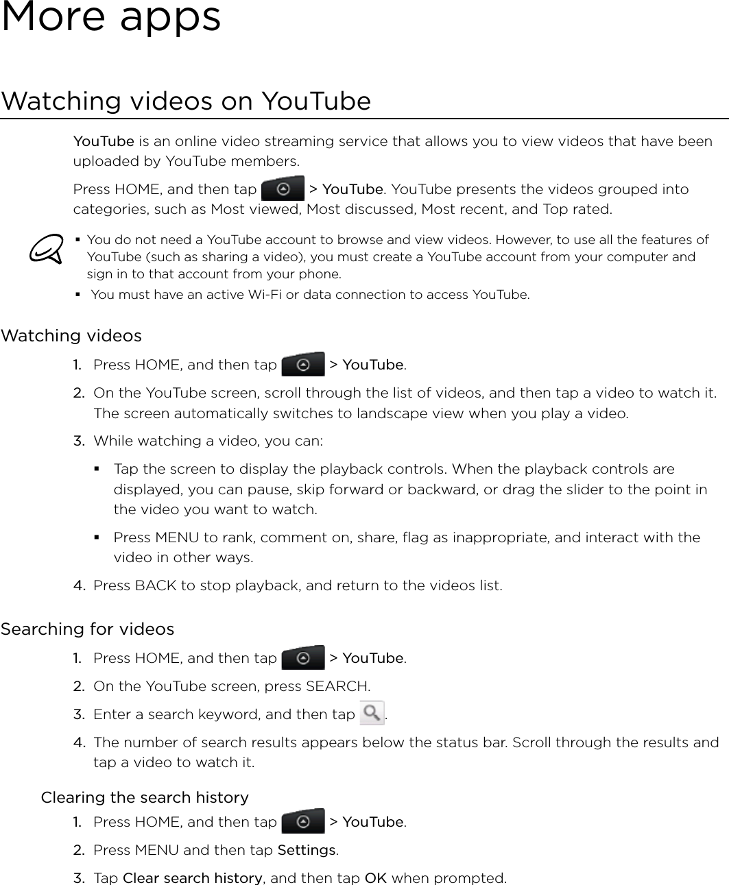 More appsWatching videos on YouTubeYouTube is an online video streaming service that allows you to view videos that have been uploaded by YouTube members.Press HOME, and then tap   &gt; YouTube. YouTube presents the videos grouped into categories, such as Most viewed, Most discussed, Most recent, and Top rated.You do not need a YouTube account to browse and view videos. However, to use all the features of YouTube (such as sharing a video), you must create a YouTube account from your computer and sign in to that account from your phone. You must have an active Wi-Fi or data connection to access YouTube.Watching videosPress HOME, and then tap   &gt; YouTube.On the YouTube screen, scroll through the list of videos, and then tap a video to watch it. The screen automatically switches to landscape view when you play a video.While watching a video, you can: Tap the screen to display the playback controls. When the playback controls are displayed, you can pause, skip forward or backward, or drag the slider to the point in the video you want to watch.Press MENU to rank, comment on, share, flag as inappropriate, and interact with the video in other ways.4.  Press BACK to stop playback, and return to the videos list.Searching for videosPress HOME, and then tap   &gt; YouTube. On the YouTube screen, press SEARCH.Enter a search keyword, and then tap  .The number of search results appears below the status bar. Scroll through the results and tap a video to watch it.Clearing the search historyPress HOME, and then tap   &gt; YouTube.Press MENU and then tap Settings. Tap Clear search history, and then tap OK when prompted.1.2.3.1.2.3.4.1.2.3.