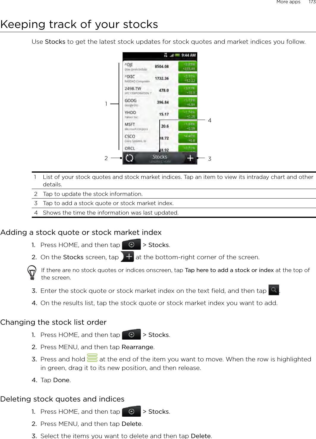 More apps      173Keeping track of your stocksUse Stocks to get the latest stock updates for stock quotes and market indices you follow. 12341  List of your stock quotes and stock market indices. Tap an item to view its intraday chart and other details.2  Tap to update the stock information.3  Tap to add a stock quote or stock market index.4  Shows the time the information was last updated.Adding a stock quote or stock market indexPress HOME, and then tap   &gt; Stocks. On the Stocks screen, tap   at the bottom-right corner of the screen. If there are no stock quotes or indices onscreen, tap Tap here to add a stock or index at the top of the screen.3.  Enter the stock quote or stock market index on the text field, and then tap  .4.  On the results list, tap the stock quote or stock market index you want to add. Changing the stock list order Press HOME, and then tap   &gt; Stocks. Press MENU, and then tap Rearrange. Press and hold   at the end of the item you want to move. When the row is highlighted in green, drag it to its new position, and then release.Tap Done. Deleting stock quotes and indicesPress HOME, and then tap   &gt; Stocks. Press MENU, and then tap Delete. Select the items you want to delete and then tap Delete. 1.2.1.2.3.4.1.2.3.