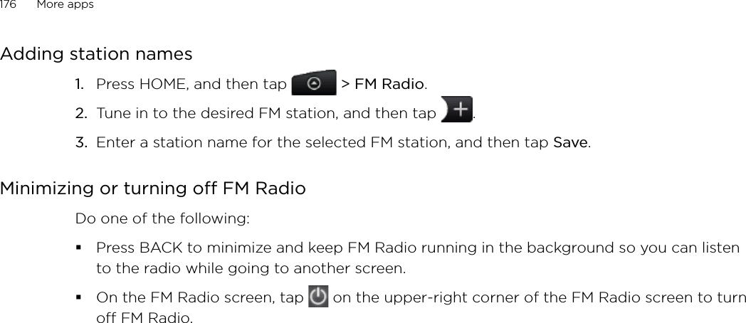 176      More apps      Adding station namesPress HOME, and then tap   &gt; FM Radio. Tune in to the desired FM station, and then tap  .Enter a station name for the selected FM station, and then tap Save.Minimizing or turning off FM RadioDo one of the following:Press BACK to minimize and keep FM Radio running in the background so you can listen to the radio while going to another screen. On the FM Radio screen, tap   on the upper-right corner of the FM Radio screen to turn off FM Radio. 1.2.3.