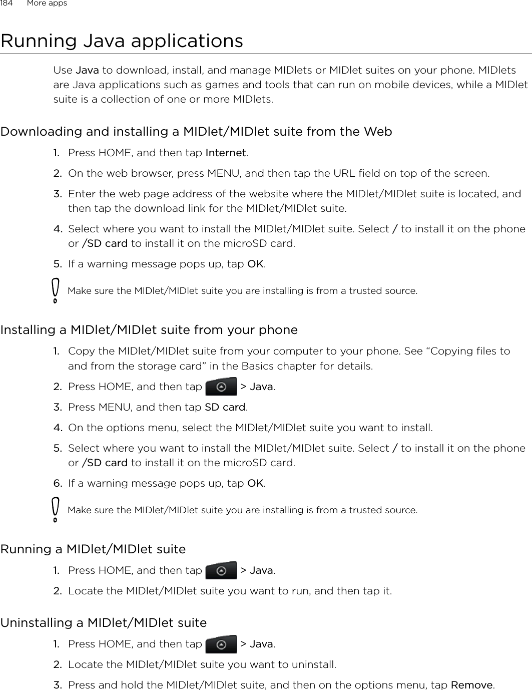 184      More apps      Running Java applicationsUse Java to download, install, and manage MIDlets or MIDlet suites on your phone. MIDlets are Java applications such as games and tools that can run on mobile devices, while a MIDlet suite is a collection of one or more MIDlets.Downloading and installing a MIDlet/MIDlet suite from the WebPress HOME, and then tap Internet.On the web browser, press MENU, and then tap the URL field on top of the screen. Enter the web page address of the website where the MIDlet/MIDlet suite is located, and then tap the download link for the MIDlet/MIDlet suite.Select where you want to install the MIDlet/MIDlet suite. Select / to install it on the phone or /SD card to install it on the microSD card.If a warning message pops up, tap OK. Make sure the MIDlet/MIDlet suite you are installing is from a trusted source. Installing a MIDlet/MIDlet suite from your phoneCopy the MIDlet/MIDlet suite from your computer to your phone. See “Copying files to and from the storage card” in the Basics chapter for details. Press HOME, and then tap  &gt; Java.Press MENU, and then tap SD card.On the options menu, select the MIDlet/MIDlet suite you want to install.Select where you want to install the MIDlet/MIDlet suite. Select / to install it on the phone or /SD card to install it on the microSD card.If a warning message pops up, tap OK. Make sure the MIDlet/MIDlet suite you are installing is from a trusted source. Running a MIDlet/MIDlet suitePress HOME, and then tap  &gt; Java.Locate the MIDlet/MIDlet suite you want to run, and then tap it.Uninstalling a MIDlet/MIDlet suitePress HOME, and then tap  &gt; Java.Locate the MIDlet/MIDlet suite you want to uninstall.Press and hold the MIDlet/MIDlet suite, and then on the options menu, tap Remove. 1.2.3.4.5.1.2.3.4.5.6.1.2.1.2.3.