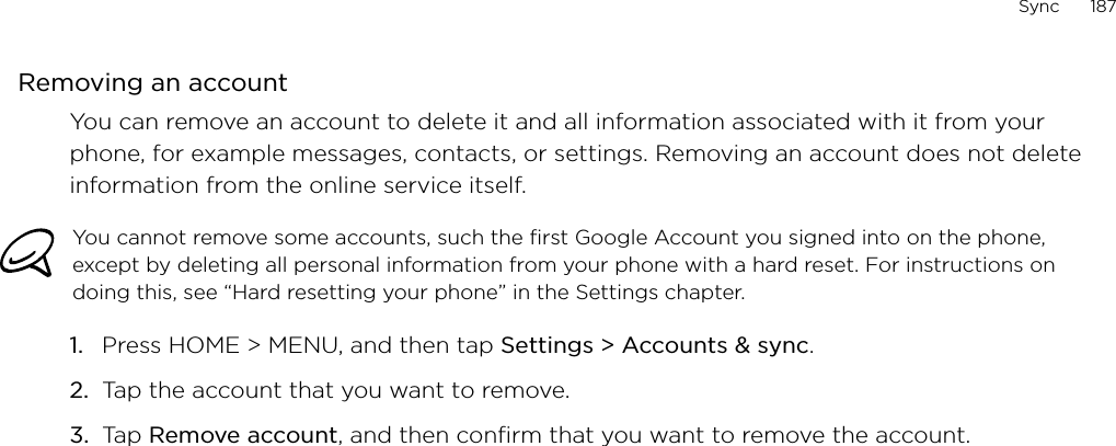 Sync      187Removing an accountYou can remove an account to delete it and all information associated with it from your phone, for example messages, contacts, or settings. Removing an account does not delete information from the online service itself.You cannot remove some accounts, such the first Google Account you signed into on the phone, except by deleting all personal information from your phone with a hard reset. For instructions on doing this, see “Hard resetting your phone” in the Settings chapter.Press HOME &gt; MENU, and then tap Settings &gt; Accounts &amp; sync. Tap the account that you want to remove.Tap Remove account, and then confirm that you want to remove the account.1.2.3.