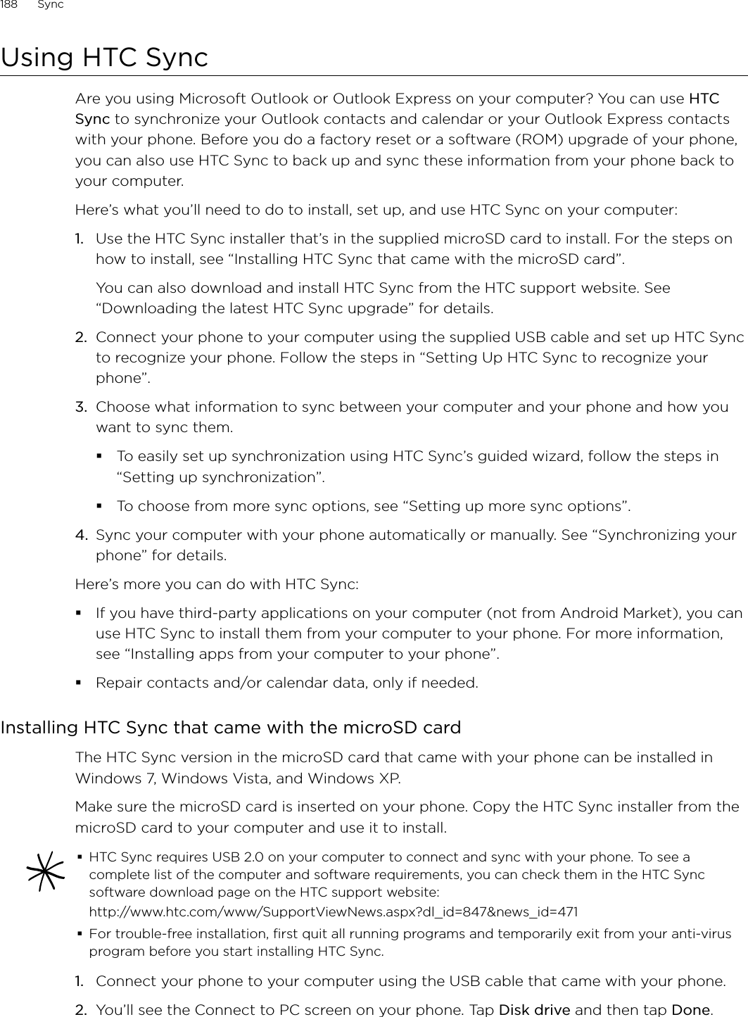 188      Sync      Using HTC SyncAre you using Microsoft Outlook or Outlook Express on your computer? You can use HTC Sync to synchronize your Outlook contacts and calendar or your Outlook Express contacts with your phone. Before you do a factory reset or a software (ROM) upgrade of your phone, you can also use HTC Sync to back up and sync these information from your phone back to your computer.Here’s what you’ll need to do to install, set up, and use HTC Sync on your computer:1.  Use the HTC Sync installer that’s in the supplied microSD card to install. For the steps on how to install, see “Installing HTC Sync that came with the microSD card”.You can also download and install HTC Sync from the HTC support website. See “Downloading the latest HTC Sync upgrade” for details.2.  Connect your phone to your computer using the supplied USB cable and set up HTC Sync to recognize your phone. Follow the steps in “Setting Up HTC Sync to recognize your phone”.3.  Choose what information to sync between your computer and your phone and how you want to sync them.To easily set up synchronization using HTC Sync’s guided wizard, follow the steps in “Setting up synchronization”.To choose from more sync options, see “Setting up more sync options”.4.  Sync your computer with your phone automatically or manually. See “Synchronizing your phone” for details.Here’s more you can do with HTC Sync:If you have third-party applications on your computer (not from Android Market), you can use HTC Sync to install them from your computer to your phone. For more information, see “Installing apps from your computer to your phone”.Repair contacts and/or calendar data, only if needed.Installing HTC Sync that came with the microSD cardThe HTC Sync version in the microSD card that came with your phone can be installed in Windows 7, Windows Vista, and Windows XP.Make sure the microSD card is inserted on your phone. Copy the HTC Sync installer from the microSD card to your computer and use it to install.HTC Sync requires USB 2.0 on your computer to connect and sync with your phone. To see a complete list of the computer and software requirements, you can check them in the HTC Sync software download page on the HTC support website:http://www.htc.com/www/SupportViewNews.aspx?dl_id=847&amp;news_id=471For trouble-free installation, first quit all running programs and temporarily exit from your anti-virus program before you start installing HTC Sync. 1.  Connect your phone to your computer using the USB cable that came with your phone.2.  You’ll see the Connect to PC screen on your phone. Tap Disk drive and then tap Done.