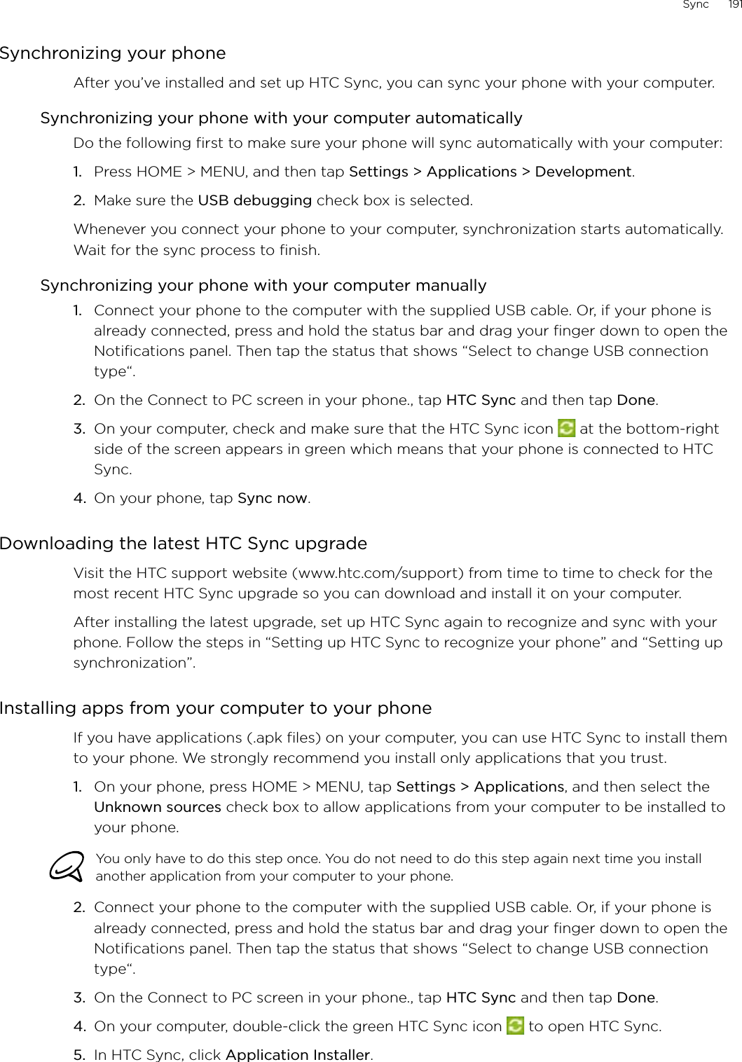 Sync      191Synchronizing your phoneAfter you’ve installed and set up HTC Sync, you can sync your phone with your computer.Synchronizing your phone with your computer automaticallyDo the following first to make sure your phone will sync automatically with your computer:1.  Press HOME &gt; MENU, and then tap Settings &gt; Applications &gt; Development.2.  Make sure the USB debugging check box is selected.Whenever you connect your phone to your computer, synchronization starts automatically. Wait for the sync process to finish.Synchronizing your phone with your computer manuallyConnect your phone to the computer with the supplied USB cable. Or, if your phone is already connected, press and hold the status bar and drag your finger down to open the Notifications panel. Then tap the status that shows “Select to change USB connection type“.On the Connect to PC screen in your phone., tap HTC Sync and then tap Done.On your computer, check and make sure that the HTC Sync icon   at the bottom-right side of the screen appears in green which means that your phone is connected to HTC Sync. On your phone, tap Sync now.Downloading the latest HTC Sync upgradeVisit the HTC support website (www.htc.com/support) from time to time to check for the most recent HTC Sync upgrade so you can download and install it on your computer.After installing the latest upgrade, set up HTC Sync again to recognize and sync with your phone. Follow the steps in “Setting up HTC Sync to recognize your phone” and “Setting up synchronization”. Installing apps from your computer to your phoneIf you have applications (.apk files) on your computer, you can use HTC Sync to install them to your phone. We strongly recommend you install only applications that you trust.1.  On your phone, press HOME &gt; MENU, tap Settings &gt; Applications, and then select the Unknown sources check box to allow applications from your computer to be installed to your phone.You only have to do this step once. You do not need to do this step again next time you install another application from your computer to your phone.2.  Connect your phone to the computer with the supplied USB cable. Or, if your phone is already connected, press and hold the status bar and drag your finger down to open the Notifications panel. Then tap the status that shows “Select to change USB connection type“.3.  On the Connect to PC screen in your phone., tap HTC Sync and then tap Done.4.  On your computer, double-click the green HTC Sync icon   to open HTC Sync.5.  In HTC Sync, click Application Installer. 1.2.3.4.