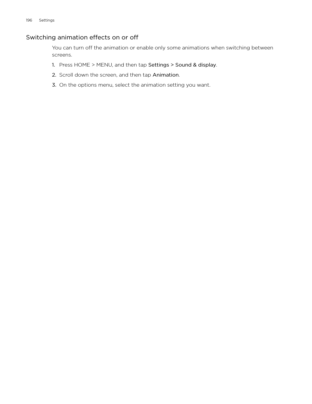 196      Settings      Switching animation effects on or offYou can turn off the animation or enable only some animations when switching between screens. Press HOME &gt; MENU, and then tap Settings &gt; Sound &amp; display.Scroll down the screen, and then tap Animation.On the options menu, select the animation setting you want. 1.2.3.