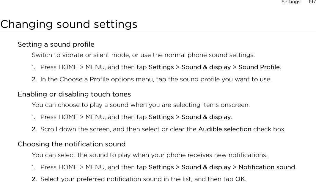 Settings      197Changing sound settingsSetting a sound profileSwitch to vibrate or silent mode, or use the normal phone sound settings.Press HOME &gt; MENU, and then tap Settings &gt; Sound &amp; display &gt; Sound Profile.In the Choose a Profile options menu, tap the sound profile you want to use. Enabling or disabling touch tonesYou can choose to play a sound when you are selecting items onscreen.Press HOME &gt; MENU, and then tap Settings &gt; Sound &amp; display.Scroll down the screen, and then select or clear the Audible selection check box.Choosing the notification soundYou can select the sound to play when your phone receives new notifications.Press HOME &gt; MENU, and then tap Settings &gt; Sound &amp; display &gt; Notification sound.Select your preferred notification sound in the list, and then tap OK.1.2.1.2.1.2.