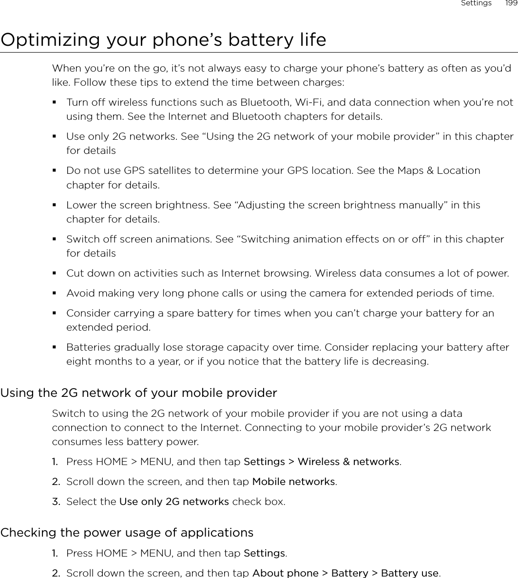 Settings      199Optimizing your phone’s battery lifeWhen you’re on the go, it’s not always easy to charge your phone’s battery as often as you’d like. Follow these tips to extend the time between charges: Turn off wireless functions such as Bluetooth, Wi-Fi, and data connection when you’re not using them. See the Internet and Bluetooth chapters for details.Use only 2G networks. See “Using the 2G network of your mobile provider” in this chapter for detailsDo not use GPS satellites to determine your GPS location. See the Maps &amp; Location chapter for details. Lower the screen brightness. See “Adjusting the screen brightness manually” in this chapter for details.Switch off screen animations. See “Switching animation effects on or off” in this chapter for detailsCut down on activities such as Internet browsing. Wireless data consumes a lot of power.Avoid making very long phone calls or using the camera for extended periods of time.Consider carrying a spare battery for times when you can’t charge your battery for an extended period.Batteries gradually lose storage capacity over time. Consider replacing your battery after eight months to a year, or if you notice that the battery life is decreasing.Using the 2G network of your mobile providerSwitch to using the 2G network of your mobile provider if you are not using a data connection to connect to the Internet. Connecting to your mobile provider’s 2G network consumes less battery power. Press HOME &gt; MENU, and then tap Settings &gt; Wireless &amp; networks.Scroll down the screen, and then tap Mobile networks.Select the Use only 2G networks check box. Checking the power usage of applicationsPress HOME &gt; MENU, and then tap Settings.Scroll down the screen, and then tap About phone &gt; Battery &gt; Battery use.1.2.3.1.2.