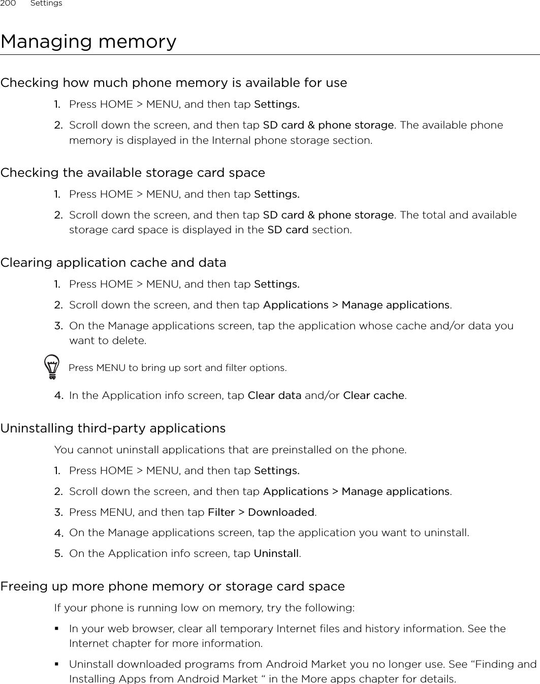 200      Settings      Managing memoryChecking how much phone memory is available for usePress HOME &gt; MENU, and then tap Settings.Scroll down the screen, and then tap SD card &amp; phone storage. The available phone memory is displayed in the Internal phone storage section.Checking the available storage card spacePress HOME &gt; MENU, and then tap Settings.Scroll down the screen, and then tap SD card &amp; phone storage. The total and available storage card space is displayed in the SD card section.Clearing application cache and dataPress HOME &gt; MENU, and then tap Settings. Scroll down the screen, and then tap Applications &gt; Manage applications.On the Manage applications screen, tap the application whose cache and/or data you want to delete.Press MENU to bring up sort and filter options.4.  In the Application info screen, tap Clear data and/or Clear cache.Uninstalling third-party applicationsYou cannot uninstall applications that are preinstalled on the phone.Press HOME &gt; MENU, and then tap Settings. Scroll down the screen, and then tap Applications &gt; Manage applications.Press MENU, and then tap Filter &gt; Downloaded.On the Manage applications screen, tap the application you want to uninstall. On the Application info screen, tap Uninstall.Freeing up more phone memory or storage card spaceIf your phone is running low on memory, try the following:In your web browser, clear all temporary Internet files and history information. See the Internet chapter for more information.Uninstall downloaded programs from Android Market you no longer use. See “Finding and Installing Apps from Android Market “ in the More apps chapter for details.1.2.1.2.1.2.3.1.2.3.4.5.