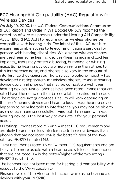 Safety and regulatory guide      13    FCC Hearing-Aid Compatibility (HAC) Regulations for Wireless DevicesOn July 10, 2003, the U.S. Federal Communications Commission (FCC) Report and Order in WT Docket 01- 309 modified the exception of wireless phones under the Hearing Aid Compatibility Act of 1988 (HAC Act) to require digital wireless phones be compatible with hearing-aids. The intent of the HAC Act is to ensure reasonable access to telecommunications services for persons with hearing disabilities. While some wireless phones are used near some hearing devices (hearing aids and cochlear implants), users may detect a buzzing, humming, or whining noise. Some hearing devices are more immune than others to this interference noise, and phones also vary in the amount of interference they generate. The wireless telephone industry has developed a rating system for wireless phones, to assist hearing device users find phones that may be compatible with their hearing devices. Not all phones have been rated. Phones that are rated have the rating on their box or a label located on the box. The ratings are not guarantees. Results will vary depending on the user’s hearing device and hearing loss. If your hearing device happens to be vulnerable to interference, you may not be able to use a rated phone successfully. Trying out the phone with your hearing device is the best way to evaluate it for your personal needs.M-Ratings: Phones rated M3 or M4 meet FCC requirements and are likely to generate less interference to hearing devices than phones that are not rated. M4 is the better/higher of the two ratings. PB92110 is rated M3.T-Ratings: Phones rated T3 or T4 meet FCC requirements and are likely to be more usable with a hearing aid’s telecoil than phones that are not rated. T4 is the better/higher of the two ratings. PB92110 is rated T3.The handset has not been rated for hearing aid compatibility with respect to the Wi-Fi capability.Please power off the Bluetooth function while using hearing aid devices with your PB92110.