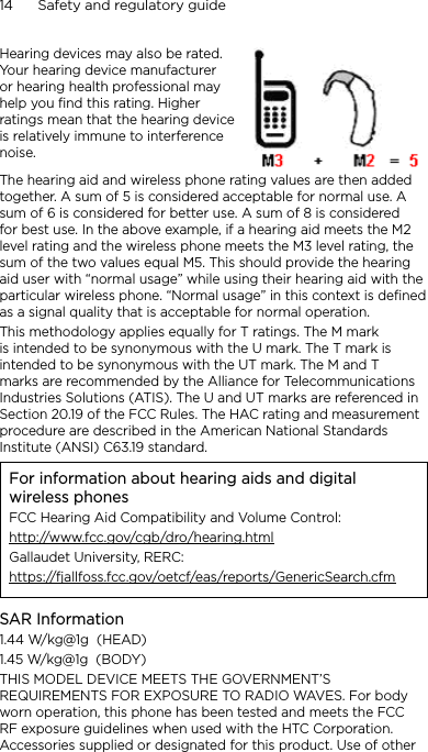 14      Safety and regulatory guideHearing devices may also be rated. Your hearing device manufacturer or hearing health professional may help you find this rating. Higher ratings mean that the hearing device is relatively immune to interference noise.  The hearing aid and wireless phone rating values are then added together. A sum of 5 is considered acceptable for normal use. A sum of 6 is considered for better use. A sum of 8 is considered for best use. In the above example, if a hearing aid meets the M2 level rating and the wireless phone meets the M3 level rating, the sum of the two values equal M5. This should provide the hearing aid user with “normal usage” while using their hearing aid with the particular wireless phone. “Normal usage” in this context is defined as a signal quality that is acceptable for normal operation.This methodology applies equally for T ratings. The M mark is intended to be synonymous with the U mark. The T mark is intended to be synonymous with the UT mark. The M and T marks are recommended by the Alliance for Telecommunications Industries Solutions (ATIS). The U and UT marks are referenced in Section 20.19 of the FCC Rules. The HAC rating and measurement procedure are described in the American National Standards Institute (ANSI) C63.19 standard.For information about hearing aids and digital wireless phonesFCC Hearing Aid Compatibility and Volume Control:http://www.fcc.gov/cgb/dro/hearing.htmlGallaudet University, RERC:https://fjallfoss.fcc.gov/oetcf/eas/reports/GenericSearch.cfmSAR Information1.44 W/kg@1g  (HEAD)1.45 W/kg@1g  (BODY)THIS MODEL DEVICE MEETS THE GOVERNMENT’S REQUIREMENTS FOR EXPOSURE TO RADIO WAVES. For body worn operation, this phone has been tested and meets the FCC RF exposure guidelines when used with the HTC Corporation. Accessories supplied or designated for this product. Use of other 