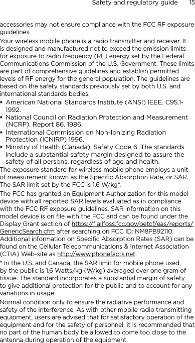 Safety and regulatory guide      15    accessories may not ensure compliance with the FCC RF exposure guidelines.Your wireless mobile phone is a radio transmitter and receiver. It is designed and manufactured not to exceed the emission limits for exposure to radio frequency (RF) energy set by the Federal Communications Commission of the U.S. Government. These limits are part of comprehensive guidelines and establish permitted levels of RF energy for the general population. The guidelines are based on the safety standards previously set by both U.S. and international standards bodies:American National Standards Institute (ANSI) IEEE. C95.1-1992.National Council on Radiation Protection and Measurement (NCRP). Report 86. 1986.International Commission on Non-Ionizing Radiation Protection (ICNIRP) 1996.Ministry of Health (Canada), Safety Code 6. The standards include a substantial safety margin designed to assure the safety of all persons, regardless of age and health.The exposure standard for wireless mobile phone employs a unit of measurement known as the Specific Absorption Rate, or SAR. The SAR limit set by the FCC is 1.6 W/kg*.The FCC has granted an Equipment Authorization for this model device with all reported SAR levels evaluated as in compliance with the FCC RF exposure guidelines. SAR information on this model device is on file with the FCC and can be found under the Display Grant section of https://fjallfoss.fcc.gov/oetcf/eas/reports/GenericSearch.cfm after searching on FCC ID: NM8PB92110. Additional information on Specific Absorption Rates (SAR) can be found on the Cellular Telecommunications &amp; Internet Association (CTIA) Web-site as http://www.phonefacts.net.* In the U.S. and Canada, the SAR limit for mobile phone used by the public is 1.6 Watts/kg (W/kg) averaged over one gram of tissue. The standard incorporates a substantial margin of safety to give additional protection for the public and to account for any variations in usage.Normal condition only to ensure the radiative performance and safety of the interference. As with other mobile radio transmitting equipment, users are advised that for satisfactory operation of the equipment and for the safety of personnel, it is recommended that no part of the human body be allowed to come too close to the antenna during operation of the equipment.