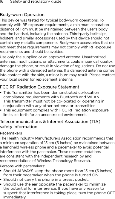 16      Safety and regulatory guideBody-worn OperationThis device was tested for typical body-worn operations. To comply with RF exposure requirements, a minimum separation distance of 1 cm must be maintained between the user’s body and the handset, including the antenna. Third-party belt-clips, holsters, and similar accessories used by this device should not contain any metallic components. Body-worn accessories that do not meet these requirements may not comply with RF exposure requirements and should be avoided.Use only the supplied or an approved antenna. Unauthorized antennas, modifications, or attachments could impair call quality, damage the phone, or result in violation of regulations. Do not use the phone with a damaged antenna. If a damaged antenna comes into contact with the skin, a minor burn may result. Please contact your local dealer for replacement antenna.FCC RF Radiation Exposure StatementThis Transmitter has been demonstrated co-location compliance requirements with Bluetooth and WLAN. This transmitter must not be co-located or operating in conjunction with any other antenna or transmitter.This equipment complies with FCC RF radiation exposure limits set forth for an uncontrolled environment.Telecommunications &amp; Internet Association (TIA)  safety informationPacemakersThe Health Industry Manufacturers Association recommends that a minimum separation of 15 cm (6 inches) be maintained between a handheld wireless phone and a pacemaker to avoid potential interference with the pacemaker. These recommendations are consistent with the independent research by and recommendations of Wireless Technology Research. Persons with pacemakers:Should ALWAYS keep the phone more than 15 cm (6 inches) from their pacemaker when the phone is turned ON.Should not carry the phone in a breast pocket.Should use the ear opposite the pacemaker to minimize the potential for interference. If you have any reason to suspect that interference is taking place, turn the phone OFF immediately.