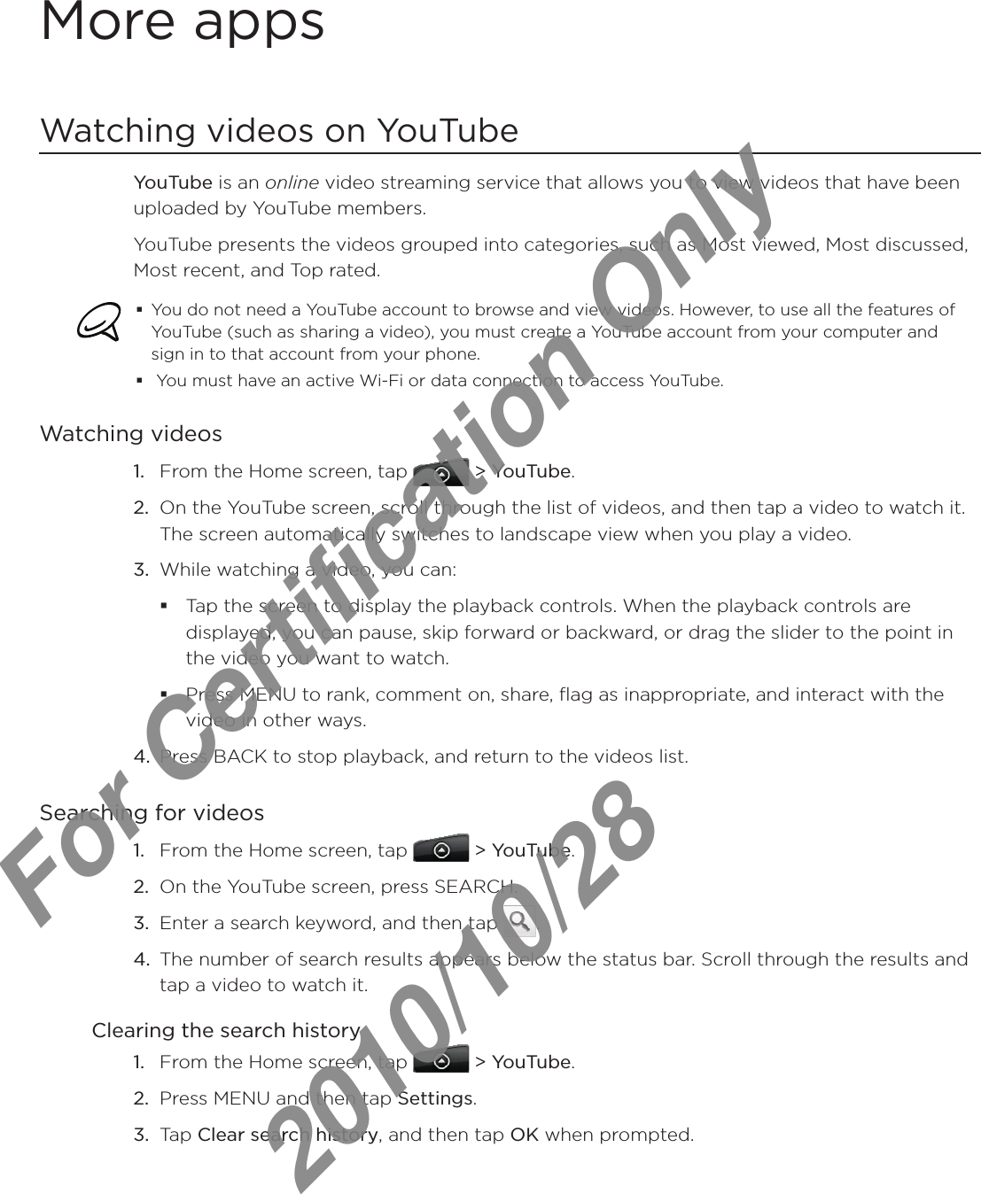 More appsWatching videos on YouTubeYouTube is an online video streaming service that allows you to view videos that have been uploaded by YouTube members.YouTube presents the videos grouped into categories, such as Most viewed, Most discussed, Most recent, and Top rated.You do not need a YouTube account to browse and view videos. However, to use all the features of YouTube (such as sharing a video), you must create a YouTube account from your computer and sign in to that account from your phone. You must have an active Wi-Fi or data connection to access YouTube.Watching videosFrom the Home screen, tap   &gt; YouTube.On the YouTube screen, scroll through the list of videos, and then tap a video to watch it. The screen automatically switches to landscape view when you play a video.While watching a video, you can: Tap the screen to display the playback controls. When the playback controls are displayed, you can pause, skip forward or backward, or drag the slider to the point in the video you want to watch.Press MENU to rank, comment on, share, flag as inappropriate, and interact with the video in other ways.4.  Press BACK to stop playback, and return to the videos list.Searching for videosFrom the Home screen, tap   &gt; YouTube. On the YouTube screen, press SEARCH.Enter a search keyword, and then tap  .The number of search results appears below the status bar. Scroll through the results and tap a video to watch it.Clearing the search historyFrom the Home screen, tap   &gt; YouTube.Press MENU and then tap Settings.Tap Clear search history, and then tap OK when prompted.1.2.3.1.2.3.4.1.2.3.For Certification Only   2010/10/28