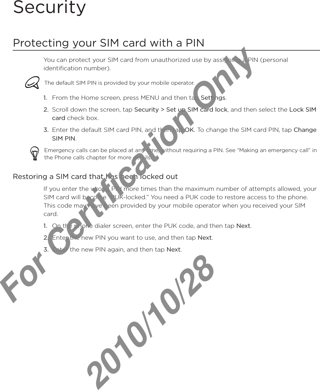 SecurityProtecting your SIM card with a PINYou can protect your SIM card from unauthorized use by assigning a PIN (personal identification number).The default SIM PIN is provided by your mobile operator. From the Home screen, press MENU and then tap Settings.Scroll down the screen, tap Security &gt; Set up SIM card lock, and then select the Lock SIM card check box.Enter the default SIM card PIN, and then tap OK. To change the SIM card PIN, tap Change SIM PIN.Emergency calls can be placed at any time, without requiring a PIN. See “Making an emergency call” in the Phone calls chapter for more details. Restoring a SIM card that has been locked outIf you enter the wrong PIN more times than the maximum number of attempts allowed, your SIM card will become “PUK-locked.” You need a PUK code to restore access to the phone. This code may have been provided by your mobile operator when you received your SIM card.On the phone dialer screen, enter the PUK code, and then tap Next.Enter the new PIN you want to use, and then tap Next. Enter the new PIN again, and then tap Next.1.2.3.1.2.3.For Certification Only   2010/10/28